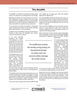 CrossFit Training Guide | Movements


                                                              The Deadlift

The deadlift is unrivaled in its simplicity and impact while           your deadlift up can nudge your other lifts upward,
unique in its capacity for increasing head to toe strength.            especially the Olympic lifts.
Regardless of whether your fitness goals are to “rev up”               Fear of the deadlift abounds, but like fear of the squat, it is
your metabolism, increase strength or lean body mass,                  groundless. No exercise or regimen will protect the back
decrease body fat, rehabilitate your back, improve athletic            from the potential injuries of sport and life or the certain
performance, or maintain functional independence as a                  ravages of time like the deadlift. (See the inset “Doc &
senior, the deadlift is a marked shortcut to that end.                 Coach” on page 3)
To the detriment of millions, the deadlift is infrequently             We recommend deadlifting at near max loads once per
used and seldom seen either by most of the exercising                  week or so and maybe one other time at loads that
public and/or, believe it or not, by athletes.                         would be insignificant at low reps. Be patient and learn to
                                                                       celebrate small infrequent bests.
It might be that the deadlift’s name has scared away the
masses; its older name, “the healthlift,” was a better                 Major benchmarks would certainly include bodyweight,
choice for this perfect movement.                                      twice bodyweight, and three times bodyweight deadlifts
                                                                       representing a “beginning,” “good,” and “great” deadlifts
In its most advanced                                                                                 respectively.
application the deadlift
is prerequisite to, and a                                                                For us, the guiding principles
component of, “the world’s                                                               of proper technique rest
fastest lift,” the snatch, and                                                           on three pillars: orthopedic
“the world’s most powerful                 The deadlift keeps company                    safety, functionality, and
lift,” the clean; but it is also,                                                        mechanical          advantage.
quite simply, no more than            with standing, running, jumping, and               Concerns for orthopedic
the safe and sound approach                                                              stresses       and     limited
by which any object should                   throwing for functionality                  functionality are behind our
be lifted from the ground.                                                               rejection of wider than hip
                                              but imparts quick and                      to shoulder width stances.
The deadlift, being no more                                                              While acknowledging the
than picking a thing off the              prominent athletic advantage                   remarkable achievements of
ground, keeps company                                                                    many powerlifters with the
with standing, running,                        like no other exercise.                   super wide deadlift stance
jumping, and throwing for                                                                we feel that its limited
functionality but imparts                                                                functionality (we can’t
quick     and     prominent
                                                                                         safely, walk, clean, or snatch
athletic advantage like no                                                               from “out there”) and the
other exercise. Not until                                                                increased resultant forces
the clean, snatch, and squat are well developed will the on the hip from wider stances warrant only infrequent
athlete again find as useful a tool for improving general and moderate to light exposures to wider stances.
physical ability.
                                                            Experiment and work regularly with alternate, parallel,
The deadlift’s primal functionality, whole-body nature, and and hook grips. Explore carefully and cautiously variances
mechanical advantage with large loads suggest its strong in stance, grip width, and even plate diameter – each
neuroendocrine impact, and for most athletes the deadlift variant uniquely stresses the margins of an all-important
delivers such a quick boost in general strength and sense functional movement.This is an effective path to increased
of power that its benefits are easily understood.           hip capacity.
If you want to get stronger, improve your deadlift. Driving


                                                                  47 of 94

     ® CrossFit is a registered trademark of CrossFit, Inc.                                     Subscription info at http://store.crossfit.com
     © 2006 All rights reserved.                                                                       Feedback to feedback@crossfit.com
 