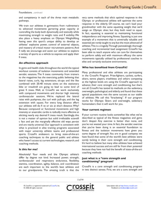 CrossFit Training Guide | CrossFit
Foundations ...continued
and competency in each of the three main metabolic                very same methods that elicit optimal response in the
pathways.                                                         Olympic or professional athlete will optimize the same
                                                                  response in the elderly. Of course, we can’t load your
We train our athletes in gymnastics from rudimentary              grandmother with the same squatting weight that we’d
to advanced movements garnering great capacity at                 assign an Olympic skier, but they both need to squat.
controlling the body both dynamically and statically while        In fact, squatting is essential to maintaining functional
maximizing strength to weight ratio and fl exibility. We          independence and improving fitness. Squatting is just one
also place a heavy emphasis on Olympic Weightlifting              example of a movement that is universally valuable and
having seen this sport’s unique ability to develop an             essential yet rarely taught to any but the most advanced of
athletes’ explosive power, control of external objects,           athletes.This is a tragedy.Through painstakingly thorough
and mastery of critical motor recruitment patterns. And           coaching and incremental load assignment CrossFit has
fi nally we encourage and assist our athletes to explore          been able to teach anyone who can care for themselves
a variety of sports as a vehicle to express and apply their       to perform safely and with maximum efficacy the same
fi tness.                                                         movements typically utilized by professional coaches in
                                                                  elite and certainly exclusive environments.
An effective approach
In gyms and health clubs throughout the world the typical         Who has benefited from CrossFit?
workout consists of isolation movements and extended              Many professional and elite athletes are participating
aerobic sessions. The fi tness community from trainers            in the CrossFit Program. Prize-fighters, cyclists, surfers,
to the magazines has the exercising public believing that         skiers, tennis players, triathletes and others competing
lateral raises, curls, leg extensions, sit-ups and the like       at the highest levels are using the CrossFit approach to
combined with 20-40 minute stints on the stationary               advance their core strength and conditioning, but that’s
bike or treadmill are going to lead to some kind of               not all. CrossFit has tested its methods on the sedentary,
great fi tness. Well, at CrossFit we work exclusively             overweight, pathological, and elderly and found that these
with compound movements and shorter high intensity                special populations met the same success as our stable
cardiovascular sessions. We’ve replaced the lateral               of athletes. We call this “bracketing”. If our program
raise with pushpress, the curl with pull-ups, and the leg         works for Olympic Skiers and overweight, sedentary
extension with squats. For every long distance effort             homemakers then it will work for you.
our athletes will do fi ve or six at short distance. Why?
Because compound or functional movements and high                 Your current regimen
intensity or anaerobic cardio is radically more effective at
eliciting nearly any desired fi tness result. Startlingly, this   If your current routine looks somewhat like what we’ve
is not a matter of opinion but solid irrefutable scientifi        described as typical of the fitness magazines and gyms
c fact and yet the marginally effective old ways persist          don’t despair. Any exercise is better than none, and
and are nearly universal. Our approach is consistent with         you’ve not wasted your time. In fact, the aerobic exercise
what is practiced in elite training programs associated           that you’ve been doing is an essential foundation to
with major university athletic teams and professional             fitness and the isolation movements have given you
sports. CrossFit endeavors to bring state-of-the-art              some degree of strength. You are in good company; we
coaching techniques to the general public and athlete             have found that some of the world’s best athletes were
who haven’t access to current technologies, research, and         sorely lacking in their core strength and conditioning.
coaching methods.                                                 It’s hard to believe but many elite athletes have achieved
                                                                  international success and are still far from their potential
Is this for me?                                                   because they have not had the benefit of state-of-the-art
                                                                  coaching methods
Absolutely! Your needs and the Olympic athlete’s
differ by degree not kind. Increased power, strength,             Just what is a “core strength and
cardiovascular and respiratory endurance, flexibility,            conditioning” program?
stamina, coordination, agility, balance, and coordination
are each important to the world’s best athletes and               CrossFit is a core strength and conditioning program
to our grandparents. The amazing truth is that the                in two distinct senses. First, we are a core strength and


                                                             5 of 94

    ® CrossFit is a registered trademark of CrossFit, Inc.                                Subscription info at http://store.crossfit.com
    © 2006 All rights reserved.                                                                  Feedback to feedback@crossfit.com
 