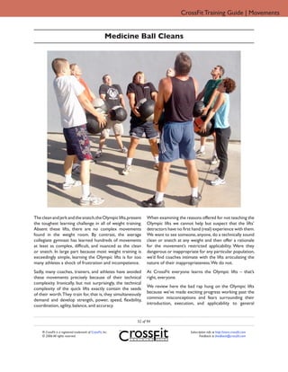 CrossFit Training Guide | Movements


                                                       Medicine Ball Cleans




The clean and jerk and the snatch, the Olympic lifts, present       When examining the reasons offered for not teaching the
the toughest learning challenge in all of weight training.          Olympic lifts we cannot help but suspect that the lifts’
Absent these lifts, there are no complex movements                  detractors have no first hand (real) experience with them.
found in the weight room. By contrast, the average                  We want to see someone, anyone, do a technically sound
collegiate gymnast has learned hundreds of movements                clean or snatch at any weight and then offer a rationale
at least as complex, difficult, and nuanced as the clean            for the movement’s restricted applicability. Were they
or snatch. In large part because most weight training is            dangerous or inappropriate for any particular population,
exceedingly simple, learning the Olympic lifts is for too           we’d find coaches intimate with the lifts articulating the
many athletes a shock of frustration and incompetence.              nature of their inappropriateness. We do not.
Sadly, many coaches, trainers, and athletes have avoided            At CrossFit everyone learns the Olympic lifts – that’s
these movements precisely because of their technical                right, everyone.
complexity. Ironically, but not surprisingly, the technical
                                                                    We review here the bad rap hung on the Olympic lifts
complexity of the quick lifts exactly contain the seeds
                                                                    because we’ve made exciting progress working past the
of their worth. They train for, that is, they simultaneously
                                                                    common misconceptions and fears surrounding their
demand and develop strength, power, speed, flexibility,
                                                                    introduction, execution, and applicability to general
coordination, agility, balance, and accuracy.


                                                               52 of 94

    ® CrossFit is a registered trademark of CrossFit, Inc.                                 Subscription info at http://store.crossfit.com
    © 2006 All rights reserved.                                                                   Feedback to feedback@crossfit.com
 