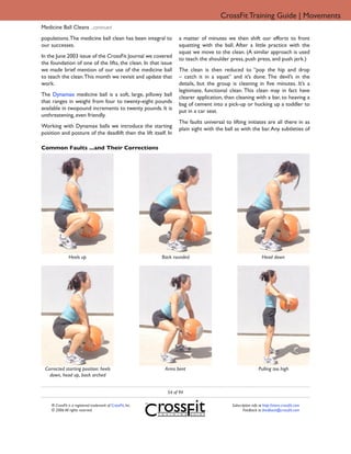 CrossFit Training Guide | Movements
Medicine Ball Cleans ...continued
populations. The medicine ball clean has been integral to           a matter of minutes we then shift our efforts to front
our successes.                                                      squatting with the ball. After a little practice with the
                                                                    squat we move to the clean. (A similar approach is used
In the June 2003 issue of the CrossFit Journal we covered           to teach the shoulder press, push press, and push jerk.)
the foundation of one of the lifts, the clean. In that issue
we made brief mention of our use of the medicine ball               The clean is then reduced to “pop the hip and drop
to teach the clean. This month we revisit and update that           – catch it in a squat” and it’s done. The devil’s in the
work.                                                               details, but the group is cleaning in five minutes. It’s a
                                                                    legitimate, functional clean. This clean may in fact have
The Dynamax medicine ball is a soft, large, pillowy ball            clearer application, than cleaning with a bar, to heaving a
that ranges in weight from four to twenty-eight pounds              bag of cement into a pick-up or hucking up a toddler to
available in twopound increments to twenty pounds. It is            put in a car seat.
unthreatening, even friendly.
                                                                    The faults universal to lifting initiates are all there in as
Working with Dynamax balls we introduce the starting                plain sight with the ball as with the bar. Any subtleties of
position and posture of the deadlift then the lift itself. In

Common Faults ...and Their Corrections




               Heels up                                      Back rounded                                       Head down




 Corrected starting position: heels                           Arms bent                                       Pulling too high
   down, head up, back arched


                                                               54 of 94

    ® CrossFit is a registered trademark of CrossFit, Inc.                                  Subscription info at http://store.crossfit.com
    © 2006 All rights reserved.                                                                    Feedback to feedback@crossfit.com
 