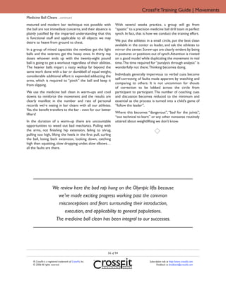 CrossFit Training Guide | Movements
Medicine Ball Cleans ...continued
matured and modern bar technique not possible with                With several weeks practice, a group will go from
the ball are not immediate concerns, and their absence is         “spastic” to a precision medicine ball drill team in perfect
plainly justified by the imparted understanding that this         synch. In fact, that is how we conduct the training effort.
is functional stuff and applicable to all objects we may
                                                                  We put the athletes in a small circle, put the best clean
desire to heave from ground to chest.
                                                                  available in the center as leader, and ask the athletes to
In a group of mixed capacities the newbies get the light          mirror the center. Screw-ups are clearly evident by being
balls and the veterans get the heavy ones. In thirty rep          in postures or positions out of synch. Attention is riveted
doses whoever ends up with the twenty-eight pound                 on a good model while duplicating the movement in real
ball is going to get a workout regardless of their abilities.     time. The time required for “paralysis through analysis” is
The heavier balls impart a nasty wallop far beyond the            wonderfully not there. Thinking becomes doing.
same work done with a bar or dumbbell of equal weight;
                                                                  Individuals generally impervious to verbal cues become
considerable additional effort is expended adducting the
                                                                  self-correcting of faults made apparent by watching and
arms, which is required to “pinch” the ball and keep it
                                                                  comparing to others. It is not uncommon for shouts
from slipping.
                                                                  of correction to be lobbed across the circle from
We use the medicine ball clean in warm-ups and cool               participant to participant. The number of coaching cues
downs to reinforce the movement and the results are               and discussion becomes reduced to the minimum and
clearly manifest in the number and rate of personal               essential as the process is turned into a child’s game of
records we’re seeing in bar cleans with all our athletes.         “follow the leader”.
Yes, the benefit transfers to the bar - even for our better
                                                                  Where this becomes “dangerous”, “bad for the joints”,
lifters!
                                                                  “too technical to learn” or any other nonsense routinely
In the duration of a warm-up there are uncountable                uttered about weightlifting we don’t know.
opportunities to weed out bad mechanics. Pulling with
the arms, not finishing hip extension, failing to shrug,
pulling too high, lifting the heels in the first pull, curling
the ball, losing back extension, looking down, catching
high then squatting, slow dropping under, slow elbows…
all the faults are there.




                        We review here the bad rap hung on the Olympic lifts because
                          we’ve made exciting progress working past the common
                          misconceptions and fears surrounding their introduction,
                             execution, and applicability to general populations.
                         The medicine ball clean has been integral to our successes.




                                                             56 of 94

    ® CrossFit is a registered trademark of CrossFit, Inc.                                Subscription info at http://store.crossfit.com
    © 2006 All rights reserved.                                                                  Feedback to feedback@crossfit.com
 