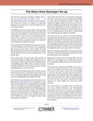 CrossFit Training Guide | Movements


                                   The Glute-Ham Developer Sit-up

We have four glute-ham developers (GHDs) (http://                 The workout left Matt sick in the immediate aftermath.
store.sorinex.com/product_p/ghb-1.htm)             at             This was a surprise for sure but nothing prepared Matt
CrossFit Santa Cruz. We use them for back extensions              for what came the following morning: “I awoke later
and sit-ups. This month we explore the glute-ham                  without the slightest ability to sit up. It was as if the six
developer sit-up, once more commonly referred to as a             pack was totally gone, though all ribs remained.The curse
“roman chair sit-up.”                                             had left me merely able to roll over and slither like a
                                                                  snake off the edge of the bed. From there I had to use my
The GHD sit-up was once a gym staple. In the gym today
                                                                  arms in humiliating ways to move about. I avoided being
only rarely will someone be found doing other than back
                                                                  seen. A week passed, and I began to revitalize.”
extensions on the GHD. In no small measure the decline
of the GHD or roman chair sit-up coincided with the               The worst was yet to come! In the wake of Matt’s
advent of the crunch. The crunch came to fashion on               being dethroned as King Sit-Up, his abs had swollen and
warnings and claims in popular media of the traditional           distended markedly. This kid looked fat and sunburned
sit-up’s destructive impact on the back.                          where the week before he’d been ripped and lily white.
                                                                  As the swelling subsided, his scrotum grew and grew and
It was argued that the GHD style sit-up’s primary movers
                                                                  grew. Matt’s father, John, is an ER doc, so he was consulted.
were the hip flexors and not the abs and consequently
                                                                  He laughed himself to near seizure. (Our kind of doc.)
this sit-up, and sit-ups like it, were actually not good
abdominal exercises. It was further argued that recruiting        Before the swelling stopped Matt’s scrotum had become
the hip flexors to lift the torso was destructive to the          the size of a small and very ugly cantaloupe.Why we have
lumbar spine.                                                     no pictures we’ll never understand.

Once every couple of years we get lucky and find an               Apparently the fluids that had swollen Matt’s abs had
exercise physiologist to repeat this message of poor ab           drained into the inguinal canal and filled the scrotum.
recruitment and lower back destruction standing in front          Oh, and apparently GHD sit-ups recruit the abs. Matt is
of the GHD apparatus.What we do is ask them to mount              convinced.
the GHD and perform a set of thirty sit-ups for us while
                                                                  The lesson we’ve drawn from the GHD sit-up is that in
rehashing the poor recruitment claim.
                                                                  spite of the primacy of hip flexors over trunk flexors,
The fun comes the following day when the report comes             or the abs, in this sit-up it recruits the abs powerfully
back from the exercise scientist that they are almost too         in two ways. First, the movement takes the trunk from
sore to sit upright. Laughing, walking, standing, and moving      hyperextension to full flexion, albeit with negligible load.
are all excruciating. Where are they hit? The abs.                (No crunch can match this range of motion.) Second,
                                                                  the role of the abs in this sit-up is powerful and largely
Our favorite story along these same lines comes from
                                                                  isometric—i.e., they stabilize the torso from undue
Matt Weaver (www.speed101.com), arguably the world’s
                                                                  extension.
fastest human being. On top of being known for hitting 85
mph on a bike, Matt was crowned “King Sit-Up” in high             This second point is consistent with our belief that
school for completing 100 perfect-form bodyslapping sit-          the most powerful, functional, and developmental
ups in one minute. In one of his earlier visits to CrossFit       contractions of the trunk are isometric, not isokinetic.
Santa Cruz he found himself in a multi-station circuit with       Our favorite ab exercises are predominantly stabilization
a group of CrossFit veterans that included twenty-one             or isometric exercises. The GHD sit-up, the L sit, and the
reps of GHD sit-ups with a full range of motion, hands            overhead squat share this stabilization role. The lack of
reaching back to the floor.                                       trunk flexion in these moves hides their potency from
                                                                  the uninitiated.


                                                             58 of 94

    ® CrossFit is a registered trademark of CrossFit, Inc.                                Subscription info at http://store.crossfit.com
    © 2006 All rights reserved.                                                                  Feedback to feedback@crossfit.com
 