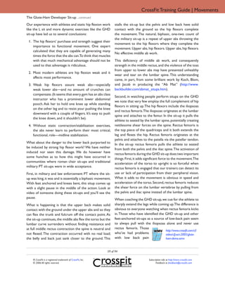 CrossFit Training Guide | Movements
The Glute-Ham Developer Sit-up ...continued
Our experience with athletes and static hip flexion work          stalls the sit-up but the pelvis and low back have solid
like the L sit and more dynamic exercises like the GHD            contact with the ground so the hip flexors complete
sit-up have led us to several conclusions:                        the movement. The natural, biphasic, one-two count of
                                                                  the military sit-up is a repeat of upper abs throwing the
 1. The hip flexors’ purchase and strength suggest their
                                                                  movement to the hip flexors where they complete the
    importance to functional movement. One expert
                                                                  movement. Upper abs, hip flexors. Upper abs, hip flexors.
    calculated that they are capable of generating many
                                                                  No effective middle ab work.
    times the force that the abs can.To think that muscles
    with that much mechanical advantage should not be             This deficiency of middle ab work, and consequently
    used to that advantage is ridiculous.                         strength in the middle rectus, and the violence of the toss
                                                                  from upper to lower abs may have presented unhealthy
 2. Most modern athletes are hip flexion weak and it
                                                                  wear and tear on the lumbar spine. This understanding
    affects most performance.
                                                                  came, in part, from some brilliant work by Koch, Blom,
 3. Weak hip flexors assure weak abs—especially                   and Jacob in producing the “Ab Mat” (http://www.
    weak lower abs—and no amount of crunches can                  backbuilder.com/abmat_situps.htm).
    compensate. (It seems that every gym has an abs class
                                                                  Second, in watching people perform situps on the GHD
    instructor who has a prominent lower abdominal
                                                                  we note that very few employ the full complement of hip
    pooch. Ask her to hold one knee up while standing
                                                                  flexors in sitting up. The hip flexors include the iliopsoas
    on the other leg and to resist your pushing the knee
                                                                  and rectus femoris.The iliopsoas originates at the lumbar
    downward with a couple of fingers. It’s easy to push
                                                                  spine and attaches to the femur. In the sit-up it pulls the
    the knee down, and it shouldn’t be).
                                                                  athlete to seated by the lumbar spine, potentially creating
 4. Without static contraction/stabilization exercises,           nettlesome shear forces on the spine. Rectus femoris is
    the abs never learn to perform their most critical,           the top piece of the quadriceps and it both extends the
    functional, role—midline stabilization.                       leg and flexes the hip. Rectus femoris originates at the
                                                                  pelvis and attaches to the patella via the patellar tendon.
What about the danger to the lower back purported to              In the sit-up rectus femoris pulls the athlete to seated
be induced by strong hip flexor work? We have neither             from both the pelvis and the iliac spine. The activation of
induced nor seen this damage. We do however have                  rectus femoris during the GHD sit-up does two important
some hunches as to how this might have occurred in                things. First, it adds significant force to the movement.The
communities where roman chair sit-ups and traditional             acceleration of the torso to upright is so forceful when
military PT sit-ups were in wide acceptance.                      rectus femoris is engaged that our trainers can detect its
First, in military and law enforcement PT where the sit-          use or lack of participation from their peripheral vision.
up was king, it was and is essentially a biphasic movement.       What it adds to the movement is obvious in speed and
With feet anchored and knees bent, this situp comes up            acceleration of the torso. Second, rectus femoris reduces
with a slight pause in the middle of the action. Look at          the shear force on the lumbar vertebrae by pulling from
video of someone doing these sit-ups and you’ll see the           the pelvis and iliac spine instead of the lumbar spine.
pause.                                                            When coaching the GHD sit-up, we cue for the athlete to
What is happening is that the upper back makes solid              sharply extend the legs while coming up.The difference is
contact with the ground under the upper abs and so they           obvious to everyone watching when rectus femoris kicks
can flex the trunk and fulcrum off the contact point. As          in. Those who have identified the GHD sit-up and other
the sit-up continues, the middle abs flex the torso but the       feet-anchored sit-ups as a source of low-back pain seem
lumbar curve surrenders without finding resistance and            to always pull with the iliopsoas alone and never use
at full middle rectus contraction the spine is neutral and        rectus femoris. Those
                                                                                                    http://www.crossfit.com/cf-
not flexed. The contraction occurred with no real load;           who’ve had problems               video/cfj-oct-2005/glute-
the belly and back just sank closer to the ground. This           with low back pain                ham-demo.wmv


                                                             59 of 94

    ® CrossFit is a registered trademark of CrossFit, Inc.                                Subscription info at http://store.crossfit.com
    © 2006 All rights reserved.                                                                  Feedback to feedback@crossfit.com
 