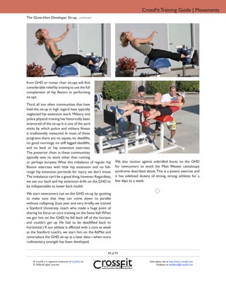 CrossFit Training Guide | Movements
The Glute-Ham Developer Sit-up ...continued




from GHD or roman chair sit-ups will find
considerable relief by training to use the full
complement of hip flexors in performing
sit-ups.

Third, all too often communities that have
held the sit-up in high regard have typically
neglected hip extension work. Military and
police physical training has historically been
enamored of the sit-up. It is one of the yard
sticks by which police and military fitness
is traditionally measured. In most of these
programs there are no squats, no deadlifts,
no good mornings, no stiff legged deadlifts,
and no back or hip extension exercises.
The posterior chain in these communities
typically sees no work other than running
or perhaps burpees. What this imbalance of regular hip            We also caution against unbridled bouts on the GHD
flexion exercises with little hip extension and no full-          for newcomers to avoid the Matt Weaver cantaloupe
range hip extension portends for injury we don’t know.            syndrome described above. This is a potent exercise and
The imbalance can’t be a good thing, however. Regardless,         it has sidelined dozens of strong, strong, athletes for a
we see our back and hip extension drills on the GHD to            few days to a week.
be indispensable to lower back health.
We start newcomers out on the GHD sit-up by spotting
to make sure that they can come down to parallel
without collapsing. (Last year, and very briefly, we trained
a Stanford University coach who made a huge point of
sharing his focus on core training on the Swiss ball.When
we got him on the GHD, he fell back off of the horizon
and couldn’t get up. He had to be deadlifted back to
horizontal.) If our athlete is afflicted with a core as weak
as the Stanford coach’s, we start him on the AbMat and
reintroduce the GHD sit-up at a later date—when more
rudimentary strength has been developed.


                                                             60 of 94

    ® CrossFit is a registered trademark of CrossFit, Inc.                               Subscription info at http://store.crossfit.com
    © 2006 All rights reserved.                                                                 Feedback to feedback@crossfit.com
 