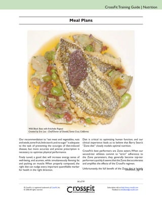 CrossFit Training Guide | Nutrition


                                                             Meal Plans




           Wild Black Bass with Artichoke Ragout
           Created by Eric Lau - Chef/Owner of Oswald, Santa Cruz, California.


Our recommendation to “eat meat and vegetables, nuts                  Diet is critical to optimizing human function, and our
and seeds, some fruit, little starch, and no sugar” is adequate       clinical experience leads us to believe that Barry Sears’s
to the task of preventing the scourges of diet-induced                “Zone diet” closely models optimal nutrition.
disease, but more accurate and precise prescription is
                                                                      CrossFit’s best performers are Zone eaters. When our
necessary to optimize physical performance.
                                                                      second-tier athletes commit to “strict” adherence to
Finely tuned, a good diet will increase energy, sense of              the Zone parameters, they generally become top-tier
well-being, and acumen, while simultaneously flensing fat             performers quickly. It seems that the Zone diet accelerates
and packing on muscle. When properly composed, the                    and amplifies the effects of the CrossFit regimen.
right diet can nudge every important quantifiable marker
                                                                      Unfortunately, the full benefit of the Zone diet is largely
                                                                                                               continued... pg. 16
for health in the right direction.



                                                                 66 of 94

    ® CrossFit is a registered trademark of CrossFit, Inc.                                    Subscription info at http://store.crossfit.com
    © 2006 All rights reserved.                                                                      Feedback to feedback@crossfit.com
 