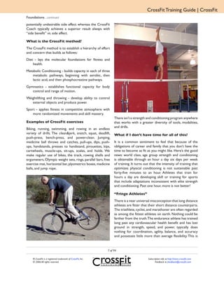 CrossFit Training Guide | CrossFit
Foundations ...continued
potentially undesirable side effect whereas the CrossFit
Coach typically achieves a superior result always with
“side benefit” vs. side effect.

What is the CrossFit method?
The CrossFit method is to establish a hierarchy of effort
and concern that builds as follows:
Diet - lays the molecular foundations for fitness and
    health.
Metabolic Conditioning - builds capacity in each of three
   metabolic pathways, beginning with aerobic, then
   lactic acid, and then phosphocreatine pathways.
Gymnastics - establishes functional capacity for body
   control and range of motion.
Weightlifting and throwing - develop ability to control
   external objects and produce power.
Sport - applies fitness in competitive atmosphere with
    more randomized movements and skill mastery.
                                                                  There isn’t a strength and conditioning program anywhere
Examples of CrossFit exercises                                    that works with a greater diversity of tools, modalities,
                                                                  and drills.
Biking, running, swimming, and rowing in an endless
variety of drills. The clean&jerk, snatch, squat, deadlift,       What if I don’t have time for all of this?
push-press, bench-press, and power-clean. Jumping,
medicine ball throws and catches, pull-ups, dips, push-           It is a common sentiment to feel that because of the
ups, handstands, presses to handstand, pirouettes, kips,          obligations of career and family that you don’t have the
cartwheels, muscle-ups, sit-ups, scales, and holds. We            time to become as fit as you might like. Here’s the good
make regular use of bikes, the track, rowing shells and           news: world class, age group strength and conditioning
ergometers, Olympic weight sets, rings, parallel bars, free       is obtainable through an hour a day six days per week
exercise mat, horizontal bar, plyometrics boxes, medicine         of training. It turns out that the intensity of training that
balls, and jump rope.                                             optimizes physical conditioning is not sustainable past
                                                                  forty-five minutes to an hour. Athletes that train for
                                                                  hours a day are developing skill or training for sports
                                                                  that include adaptations inconsistent with elite strength
                                                                  and conditioning. Past one hour, more is not better!

                                                                  “Fringe Athletes”
                                                                  There is a near universal misconception that long distance
                                                                  athletes are fitter that their short distance counterparts.
                                                                  The triathlete, cyclist, and marathoner are often regarded
                                                                  as among the fittest athletes on earth. Nothing could be
                                                                  farther from the truth.The endurance athlete has trained
                                                                  long past any cardiovascular health benefit and has lost
                                                                  ground in strength, speed, and power, typically does
                                                                  nothing for coordination, agility, balance, and accuracy
                                                                  and possesses little more than average flexibility. This is


                                                             7 of 94

    ® CrossFit is a registered trademark of CrossFit, Inc.                                Subscription info at http://store.crossfit.com
    © 2006 All rights reserved.                                                                  Feedback to feedback@crossfit.com
 