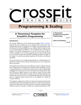 Programming & Scaling
                                                                                      A Theoretical
             A Theoretical Template for                                               Template for CrossFit’s
              CrossFit’s Programming                                                  Programming
                                                                                                        Page 77

Introduction                                                                          Girls for Grandmas
                                                                                                                           Page 82
The October 2002 issue of The CrossFit Journal entitled “What is Fitness?”
explores the aims and objectives of our program. Most of you have a clear
understanding of how we implement our program through familiarity with
the Workout of the Day (WOD) from our website. What is likely less clear
is the rationale behind the WOD or more specifically what motivates the
specifics of CrossFit’s programming. It is our aim in this issue to offer a
model or template for our workout programming in the hope of elaborating
on the CrossFit concept and potentially stimulating productive thought on
the subject of exercise prescription generally and workout construction
specifically.
So what we want to do is bridge the gap between an understanding of our
philosophy of fitness and the workouts themselves, that is, how we get from
theory to practice.
At first glance the template seems to be offering a routine or regimen.This may
seem at odds with our contention that workouts need considerable variance
or unpredictability, if not randomness, to best mimic the often unforeseeable
challenges that combat, sport, and survival demand and reward. We’ve often
said, “What your regimen needs is to not become routine.” But the model
we offer allows for wide variance of mode, exercise, metabolic pathway, rest,
intensity, sets, and reps. In fact, it is mathematically likely that each three-day
cycle is a singularly unique stimulus never to be repeated in a lifetime of
CrossFit workouts.
The template is engineered to allow for a wide and constantly varied stimulus,
randomized within some parameters, but still true to the aims and purposes
of CrossFit as described in the “What is Fitness?” issue. Our template contains
sufficient structure to formalize or define our programming objectives while


                                                             77 of 94

    ® CrossFit is a registered trademark of CrossFit, Inc.                            Subscription info at http://store.crossfit.com
    © 2006 All rights reserved.                                                              Feedback to feedback@crossfit.com
 