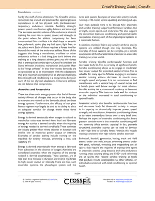 CrossFit Training Guide | CrossFit
Foundations ...continued
hardly the stuff of elite athleticism. The CrossFit athlete,      lactic acid system. Examples of anaerobic activity include
remember, has trained and practiced for optimal physical          running a 100-meter sprint, squatting, and doing pull-ups.
competence in all ten physical skills (cardiovascular/
                                                                  Our main purpose here is to discuss how anaerobic
respiratory endurance, stamina, flexibility, strength,
                                                                  and aerobic training support performance variables like
power, speed, coordination, agility, balance, and accuracy).
                                                                  strength, power, speed, and endurance. We also support
The excessive aerobic volume of the endurance athlete’s
                                                                  the contention that total conditioning and optimal health
training has cost him in speed, power, and strength to
                                                                  necessitates training each of the physiological systems in
the point where his athletic competency has been
                                                                  a systematic fashion.
compromised. No triathlete is in ideal shape to wrestle,
box, pole-vault, sprint, play any ball sport, fight fires, or     It warrants mention that in any activity all three energy
do police work. Each of these requires a fitness level far        systems are utilized though one may dominate. The
beyond the needs of the endurance athlete. None of this           interplay of these systems can be complex, yet a simple
suggests that being a marathoner, triathlete or other             examination of the characteristics of aerobic vs. anaerobic
endurance athlete is a bad thing; just don’t believe that         training can prove useful.
training as a long distance athlete gives you the fitness
that is prerequisite to many sports. CrossFit considers the       Aerobic training benefits cardiovascular function and
Sumo Wrestler, triathlete, marathoner, and power lifter           decreases body fat. This is certainly of significant benefit.
to be “fringe athletes” in that their fitness demands are         Aerobic conditioning allows us to engage in moderate/
so specialized as to be inconsistent with the adaptations         low power output for extended period of time. This is
that give maximum competency at all physical challenges.          valuable for many sports. Athletes engaging in excessive
Elite strength and conditioning is a compromise between           aerobic training witness decreases in muscle mass,
each of the ten physical adaptations. Endurance athletes          strength, speed, and power. It is not uncommon to find
do not balance that compromise.                                   marathoners with a vertical leap of several inches and
                                                                  a bench press well below average for most athletes.
Aerobics and Anaerobics                                           Aerobic activity has a pronounced tendency to decrease
                                                                  anaerobic capacity. This does not bode well for athletes
There are three main energy systems that fuel all human           or the individual interested in total conditioning or
activity. Almost all changes that occur in the body due           optimal health.
to exercise are related to the demands placed on these
energy systems. Furthermore, the efficacy of any given            Anaerobic activity also benefits cardiovascular function
fitness regimen may largely be tied to its ability to elicit      and decreases body fat. Anaerobic activity is unique
an adequate stimulus for change within these three                in its capacity to dramatically improve power, speed,
energy systems.                                                   strength, and muscle mass. Anaerobic conditioning allows
                                                                  us to exert tremendous forces over a very brief time.
Energy is derived aerobically when oxygen is utilized to          Perhaps the aspect of anaerobic conditioning that bears
metabolize substrates derived from food and liberates             greatest consideration is that anaerobic conditioning will
energy. An activity is termed aerobic when the majority           not adversely affect aerobic capacity! In fact, properly
of energy needed is derived aerobically. These activities         structured, anaerobic activity can be used to develop
are usually greater than ninety seconds in duration and           a very high level of aerobic fitness without the muscle
involve low to moderate power output or intensity.                wasting consistent with high volume aerobic exercise!
Examples of aerobic activity include running on the
treadmill for twenty minutes, swimming a mile, and                Basketball, football, gymnastics, boxing, track and field
watching TV.                                                      events under one mile, soccer, swimming events under
                                                                  400 yards, volleyball, wrestling, and weightlifting are all
Energy is derived anaerobically when energy is liberated          sports that require the majority of training time spent
from substrates in the absence of oxygen. Activities are          in anaerobic activity. Long distance and ultra-endurance
considered anaerobic when the majority of the energy              running, cross-country skiing, and 1500+ yard swimming
needed is derived anaerobically. These activities are of          are all sports that require aerobic training at levels
less than two minutes in duration and involve moderate            that produce results unacceptable to other athletes or
to high power output or intensity. There are two such             individuals concerned with total conditioning or optimal
anaerobic systems, the phosphagen system and the                  health.

                                                             8 of 94

    ® CrossFit is a registered trademark of CrossFit, Inc.                                Subscription info at http://store.crossfit.com
    © 2006 All rights reserved.                                                                  Feedback to feedback@crossfit.com
 