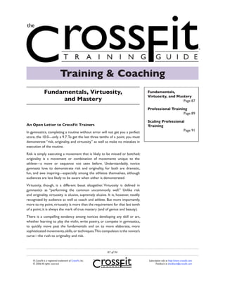Training & Coaching
               Fundamentals, Virtuosity,                                             Fundamentals,
                                                                                     Virtuosity, and Mastery
                    and Mastery                                                                         Page 87

                                                                                     Professional Training
                                                                                                        Page 89

                                                                                     Scaling Professional
An Open Letter to CrossFit Trainers                                                  Training
                                                                                                        Page 91
In gymnastics, completing a routine without error will not get you a perfect
score, the 10.0—only a 9.7. To get the last three tenths of a point, you must
demonstrate “risk, originality, and virtuosity” as well as make no mistakes in
execution of the routine.

Risk is simply executing a movement that is likely to be missed or botched;
originality is a movement or combination of movements unique to the
athlete—a move or sequence not seen before. Understandably, novice
gymnasts love to demonstrate risk and originality, for both are dramatic,
fun, and awe inspiring—especially among the athletes themselves, although
audiences are less likely to be aware when either is demonstrated.

Virtuosity, though, is a different beast altogether. Virtuosity is defined in
gymnastics as “performing the common uncommonly well.” Unlike risk
and originality, virtuosity is elusive, supremely elusive. It is, however, readily
recognized by audience as well as coach and athlete. But more importantly,
more to my point, virtuosity is more than the requirement for that last tenth
of a point; it is always the mark of true mastery (and of genius and beauty).

There is a compelling tendency among novices developing any skill or art,
whether learning to play the violin, write poetry, or compete in gymnastics,
to quickly move past the fundamentals and on to more elaborate, more
sophisticated movements, skills, or techniques.This compulsion is the novice’s
curse—the rush to originality and risk.



                                                             87 of 94

    ® CrossFit is a registered trademark of CrossFit, Inc.                           Subscription info at http://store.crossfit.com
    © 2006 All rights reserved.                                                             Feedback to feedback@crossfit.com
 