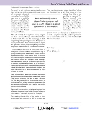 CrossFit Training Guide | Training & Coaching
Fundamentals,Virtuosity, and Mastery ...continued
The novice’s curse is manifested as excessive adornment, PR or max lift, discuss and critique the athletes’ efforts,
silly creativity, weak fundamentals and, ultimately, marked and then pound out a tight little couplet or triplet
lack of virtuosity and delayed                                                         utilizing these skills or just
mastery. If you’ve ever had the                                                        play. Play is important. Tire
opportunity to be taught by                What will inevitably doom a                 flipping, basketball, relay
the very best in any field you’ve                                                      races, tag, Hooverball, and
likely been surprised at how              physical training program and                the like are essential to good
simple, how fundamental, how         dilute a coach’s efficacy is a lack of            programming, but they are
basic the instruction was. The                                                         seasoning—like salt, pepper,
novice’s curse afflicts learner
                                         commitment to fundamentals.                   and oregano. They are not
and teacher alike. Physical                                                            main courses.
training is no different.
                                                             CrossFit trainers have the tools to be the best trainers
What will inevitably doom a physical training program on earth. I really believe that. But good enough never is,
and dilute a coach’s efficacy is a lack of commitment and we want that last tenth of a point, the whole 10.0.
to fundamentals. We see this increasingly in both We want virtuosity!!
programming and supervising execution. Rarely now do
we see prescribed the short, intense couplets or triplets
that epitomize CrossFit programming. Rarely do trainers
really nitpick the mechanics of fundamental movements.
                                                             Yours Truly
I understand how this occurs. It is natural to want to
teach people advanced and fancy movements.The urge to Greg Glassman
quickly move away from the basics and toward advanced
movements arises out of the natural desire to entertain
your client and impress him with your skills and knowledge.
But make no mistake: it is a sucker’s move. Teaching a
snatch where there is not yet an overhead squat, teaching
an overhead squat where there is not yet an air squat, is a
colossal mistake. This rush to advancement increases the
chance of injury, delays advancement and progress, and
blunts the client’s rate of return on his efforts. In short,
it retards his fitness.

If you insist on basics, really insist on them, your clients
will immediately recognize that you are a master trainer.
They will not be bored; they will be awed. I promise
this. They will quickly come to recognize the potency of
fundamentals. They will also advance in every measurable
way past those not blessed to have a teacher so grounded
and committed to basics.

Training will improve, clients will advance faster, and you
will appear more experienced and professional and garner
more respect, if you simply recommit to the basics.

There is plenty of time within an hour session to warm
up, practice a basic movement or skill or pursue a new


                                                             88 of 94

    ® CrossFit is a registered trademark of CrossFit, Inc.                         Subscription info at http://store.crossfit.com
    © 2006 All rights reserved.                                                           Feedback to feedback@crossfit.com
 