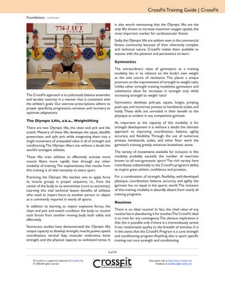 CrossFit Training Guide | CrossFit
Foundations ...continued
                                                                  is also worth mentioning that the Olympic lifts are the
                                                                  only lifts shown to increase maximum oxygen uptake, the
                                                                  most important marker for cardiovascular fitness.
                                                                  Sadly, the Olympic lifts are seldom seen in the commercial
                                                                  fitness community because of their inherently complex
                                                                  and technical nature. CrossFit makes them available to
                                                                  anyone with the patience and persistence to learn.

                                                                  Gymnastics
                                                                  The extraordinary value of gymnastics as a training
                                                                  modality lies in its reliance on the body’s own weight
                                                                  as the sole source of resistance. This places a unique
                                                                  premium on the improvement of strength to weight ratio.
                                                                  Unlike other strength training modalities gymnastics and
                                                                  calisthenics allow for increases in strength only while
The CrossFit approach is to judiciously balance anaerobic         increasing strength to weight ratio!
and aerobic exercise in a manner that is consistent with
the athlete’s goals. Our exercise prescriptions adhere to         Gymnastics develops pull-ups, squats, lunges, jumping,
proper specificity, progression, variation, and recovery to       push-ups, and numerous presses to handstand, scales, and
optimize adaptations.                                             holds. These skills are unrivaled in their benefit to the
                                                                  physique as evident in any competitive gymnast.
The Olympic Lifts, a.k.a., Weightlifting
                                                                  As important as the capacity of this modality is for
There are two Olympic lifts, the clean and jerk and the           strength development it is without a doubt the ultimate
snatch. Mastery of these lifts develops the squat, deadlift,      approach to improving coordination, balance, agility,
powerclean, and split jerk while integrating them into a          accuracy, and flexibility. Through the use of numerous
single movement of unequaled value in all of strength and         presses, handstands, scales, and other floor work the
conditioning.The Olympic lifters are without a doubt the          gymnast’s training greatly enhances kinesthetic sense.
world’s strongest athletes.
                                                                  The variety of movements available for inclusion in this
These lifts train athletes to effectively activate more           modality probably exceeds the number of exercises
muscle fibers more rapidly than through any other                 known to all non-gymnastic sport! The rich variety here
modality of training. The explosiveness that results from         contributes substantially to the CrossFit program’s ability
this training is of vital necessity to every sport.               to inspire great athletic confidence and prowess.

Practicing the Olympic lifts teaches one to apply force           For a combination of strength, flexibility, well-developed
to muscle groups in proper sequence, i.e., from the               physique, coordination, balance, accuracy, and agility the
center of the body to its extremities (core to extremity).        gymnast has no equal in the sports world. The inclusion
Learning this vital technical lesson benefits all athletes        of this training modality is absurdly absent from nearly all
who need to impart force to another person or object              training programs.
as is commonly required in nearly all sports.
                                                                  Routines
In addition to learning to impart explosive forces, the
clean and jerk and snatch condition the body to receive           There is no ideal routine! In fact, the chief value of any
such forces from another moving body both safely and              routine lies in abandoning it for another.The CrossFit ideal
effectively.                                                      is to train for any contingency. The obvious implication is
                                                                  that this is possible only if there is a tremendously varied,
Numerous studies have demonstrated the Olympic lifts              if not randomized, quality to the breadth of stimulus. It is
unique capacity to develop strength, muscle, power, speed,        in this sense that the CrossFit Program is a core strength
coordination, vertical leap, muscular endurance, bone             and conditioning program. Anything else is sport specific
strength, and the physical capacity to withstand stress. It       training not core strength and conditioning.


                                                             9 of 94

    ® CrossFit is a registered trademark of CrossFit, Inc.                                Subscription info at http://store.crossfit.com
    © 2006 All rights reserved.                                                                  Feedback to feedback@crossfit.com
 
