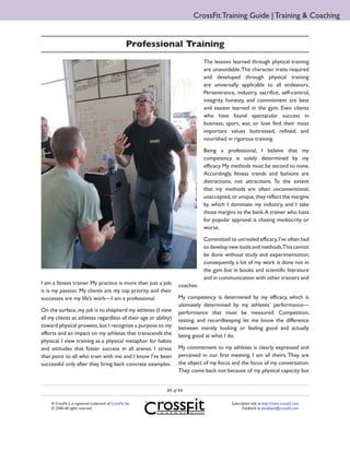 CrossFit Training Guide | Training & Coaching


                                                      Professional Training
                                                                              The lessons learned through physical training
                                                                              are unavoidable. The character traits required
                                                                              and developed through physical training
                                                                              are universally applicable to all endeavors.
                                                                              Perseverance, industry, sacrifice, self-control,
                                                                              integrity, honesty, and commitment are best
                                                                              and easiest learned in the gym. Even clients
                                                                              who have found spectacular success in
                                                                              business, sport, war, or love find their most
                                                                              important values buttressed, refined, and
                                                                              nourished in rigorous training.

                                                                              Being a professional, I believe that my
                                                                              competency is solely determined by my
                                                                              efficacy. My methods must be second to none.
                                                                              Accordingly, fitness trends and fashions are
                                                                              distractions, not attractions. To the extent
                                                                              that my methods are often unconventional,
                                                                              unaccepted, or unique, they reflect the margins
                                                                              by which I dominate my industry, and I take
                                                                              those margins to the bank. A trainer who lusts
                                                                              for popular approval is chasing mediocrity or
                                                                              worse.

                                                                              Committed to unrivaled efficacy, I’ve often had
                                                                              to develop new tools and methods.This cannot
                                                                              be done without study and experimentation;
                                                                              consequently, a lot of my work is done not in
                                                                              the gym but in books and scientific literature
                                                                              and in communication with other trainers and
I am a fitness trainer. My practice is more than just a job;       coaches.
it is my passion. My clients are my top priority and their
successes are my life’s work—I am a professional.                  My competency is determined by my efficacy, which is
                                                                   ultimately determined by my athletes’ performance—
On the surface, my job is to shepherd my athletes (I view          performance that must be measured. Competition,
all my clients as athletes regardless of their age or ability)     testing, and recordkeeping let me know the difference
toward physical prowess, but I recognize a purpose to my           between merely looking or feeling good and actually
efforts and an impact on my athletes that transcends the           being good at what I do.
physical. I view training as a physical metaphor for habits
and attitudes that foster success in all arenas. I stress          My commitment to my athletes is clearly expressed and
that point to all who train with me and I know I’ve been           perceived in our first meeting. I am all theirs. They are
successful only after they bring back concrete examples.           the object of my focus and the focus of my conversation.
                                                                   They come back not because of my physical capacity but


                                                              89 of 94

    ® CrossFit is a registered trademark of CrossFit, Inc.                                Subscription info at http://store.crossfit.com
    © 2006 All rights reserved.                                                                  Feedback to feedback@crossfit.com
 