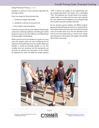 CrossFit Training Guide | Training & Coaching
Scaling Professional Training ...continued
excellence is obvious to most everyone, especially free,           “Will it improve the quality of the programming and
and large, markets.                                                the training experience?” the answer was a resounding
                                                                   “Yes!” On expansion, the CrossFit Santa Cruz numbers
If you can accept the three premises that:
                                                                   tripled within six months and the extra space allowed
 1. markets are largely unknowable                                 for some refinements and additions to our programming
                                                                   that wouldn’t have been possible otherwise.
 2. excellence is obvious to everyone, and
                                                                   As our seminars, journal, website, and affiliate program
 3. free markets reward excellence
                                                                   grew, we handed off the group classes to a new generation
it becomes obvious that the most effective business plan           of CrossFit trainers who now cover most of the overhead
comes from achieving excellence and letting the market             costs of CrossFit Santa Cruz. This has afforded Lauren
bring the money to you. The efficiency and effectiveness           and me time and opportunity to commit more energy
of this paradigm is breathtaking.                                  and resources to new projects that support and develop
                                                                   the CrossFit community.
We’ve used the pursuit of excellence to guide our every
move. For instance, when we were considering the last
expansion of CrossFit Santa Cruz we couldn’t determine
whether it would be financially feasible or not. The
variables were too numerous and the assumptions too
uncertain to convince any accountant of the wisdom
of expansion, but when we asked the simple question,




                                                              93 of 94

     ® CrossFit is a registered trademark of CrossFit, Inc.                               Subscription info at http://store.crossfit.com
     © 2006 All rights reserved.                                                                 Feedback to feedback@crossfit.com
 