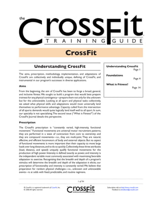 CrossFit
                   Understanding CrossFit                                               Understanding CrossFit
                                                                                                          Page 1
The aims, prescription, methodology, implementation, and adaptations of
                                                                                        Foundations
CrossFit are collectively and individually unique, defining of CrossFit, and
                                                                                                                               Page 4
instrumental in our program’s successes in diverse applications.
                                                                                        What is Fitness?
Aims
                                                                                                                             Page 14
From the beginning, the aim of CrossFit has been to forge a broad, general,
and inclusive fitness. We sought to build a program that would best prepare
trainees for any physical contingency—prepare them not only for the unknown
but for the unknowable. Looking at all sport and physical tasks collectively,
we asked what physical skills and adaptations would most universally lend
themselves to performance advantage. Capacity culled from the intersection
of all sports demands would quite logically lend itself well to all sport. In sum,
our specialty is not specializing. The second issue (“What is Fitness?”) of the
CrossFit Journal details this perspective.

Prescription
The CrossFit prescription is “constantly varied, high-intensity, functional
movement.” Functional movements are universal motor recruitment patterns;
they are performed in a wave of contraction from core to extremity; and
they are compound movements—i.e., they are multi-joint. They are natural,
effective, and efficient locomotors of body and external objects. But no aspect
of functional movements is more important than their capacity to move large
loads over long distances, and to do so quickly. Collectively, these three attributes
(load, distance, and speed) uniquely qualify functional movements for the
production of high power. Intensity is defined exactly as power, and intensity is
the independent variable most commonly associated with maximizing favorable
adaptation to exercise. Recognizing that the breadth and depth of a program’s
stimulus will determine the breadth and depth of the adaptation it elicits, our
prescription of functionality and intensity is constantly varied. We believe that
preparation for random physical challenges—i.e., unknown and unknowable
events—is at odds with fixed, predictable, and routine regimens.


                                                                1 of 94

    ® CrossFit is a registered trademark of CrossFit, Inc.                              Subscription info at http://store.crossfit.com
    © 2006 All rights reserved.                                                                Feedback to feedback@crossfit.com
 