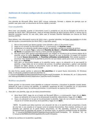 Ambiente de trabajo configurado de acuerdo a los requerimientos mínimos

   Plantillas

   Una plantilla de Microsoft Office Word 2007 incluye contenido, formato u objetos de ejemplo que se


   Crear una plantilla
   pueden usar para crear un documento de forma rápida y sencilla.




   Para crear una plantilla, guarde un documento nuevo o existente en uno de los formatos de archivo de
   plantilla de Word 2007. Normalmente, usará el formato Plantilla de Word (archivo DOTX) a menos que la
   plantilla contenga macros. En ese caso, debe usar el formato Plantilla habilitada con macros de Word
   (archivo DOTM).

   Para obtener más información acerca de cómo crear y guardar plantillas, lea Crear una plantilla en el sitio
   web de ayuda y procedimientos de Word 2007 o siga estos pasos:

       1. Abra el documento que desea guardar como plantilla o abra un documento nuevo.
       2. Haga clic en el botón de Microsoft Office y, a continuación, en Guardar como.
       3. Desplácese a la ubicación donde desea guardar la plantilla y escriba un nombre de archivo.
       4. Haga clic en el cuadro Tipo y seleccione Plantilla de Word (o Plantilla habilitada con macros
          de Word si la plantilla tiene macros o tiene previsto agregarlas).
       5. Para que Word 2007 genere automáticamente una imagen en miniatura de la primera página de la
          plantilla, active la casilla Guardar miniatura. Después de usar la plantilla, la imagen se muestra
          en el panel Nuevo documento, en Plantillas utilizadas recientemente. Esto puede ayudarle a
          encontrar más rápidamente la plantilla la próxima vez que desee usarla para crear un documento.
       6. Haga clic en Guardar.
          Para abrir un documento basado en la plantilla nueva, vaya a la ubicación en la que guardó la
          plantilla y haga doble clic en el nombre del archivo. Si prefiere seleccionar y aplicar una plantilla
          después de haber abierto un documento nuevo en Word, guarde las plantillas en la ubicación
          predeterminada de plantillas del equipo.

   De esta forma, puede usarlas si selecciona Mis plantillas en el panel Nuevo documento. En Windows
   Vista, la ubicación predeterminada de plantillas es
   C:UsuariosNOMBREUSUARIOAppDataRoamingMicrosoftTemplates. En Windows XP, es C:Documents
   and SettingsNOMBREUSUARIOApplication DataMicrosoftTemplates.


   Modificar una plantilla

   Puede guardar un documento como plantilla en cualquier momento y actualizar la plantilla cuando desee.
   Después de crear el archivo de plantilla, no obstante, asegúrese de abrir la plantilla (no un documento
   basado en ella) para hacer los cambios pertinentes. A continuación se explica cómo hacerlo:

1. Para abrir una plantilla, siga uno de estos procedimientos:

        •     Abra Word 2007, haga clic en el botón de Microsoft Office y, a continuación, haga clic en Abrir.
              Vaya a la ubicación en la que se ha almacenado la plantilla, selecciónela y haga clic en Abrir.
        •     Vaya a la ubicación en la que se ha almacenado la plantilla, haga clic con el botón secundario del
              mouse en el nombre de archivo de la plantilla y haga clic en Abrir.

             NOTA Es posible que deba examinar una ubicación de red, si la plantilla está compartida a través
            de una red, o una carpeta en el equipo como la carpeta Documentos. Para realizar cambios en una
            plantilla que aparece en el panel Nuevo documento, en Mis plantillas, examine la ubicación
            predeterminada de plantillas del equipo. En Windows Vista, la ubicación predeterminada de plantillas
            es C:UsuariosNOMBREUSUARIOAppDataRoamingMicrosoftTemplates. En Windows XP, es
            C:UsuariosNOMBREUSUARIOAppDataMicrosoftTemplates.

2. Realice los cambios en la plantilla y guárdela.
 