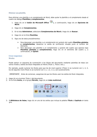 Eliminar una plantilla.

   Para eliminar una plantilla o un complemento de Word, debe quitar la plantilla o el complemento desde el
   cuadro de diálogo Plantillas y complementos.

       1. Haga clic en el botón de Microsoft Office            y, a continuación, haga clic en Opciones de
          Word.

       2. Haga clic en Complementos.

       3. En la lista Administrar, seleccione Complementos de Word y haga clic en Buscar.

       4. Haga clic en la ficha Plantillas.

       5. Siga uno de estos procedimientos:

               •   Para descargar una plantilla o un complemento sin quitarlo del cuadro Plantillas globales
                   y complementos, desactive la casilla de verificación situada junto al nombre del
                   elemento.
               •   Para descargar una plantilla o un complemento y quitarlo del cuadro que aparece bajo
                   Plantillas globales y complementos, haga clic en el elemento del cuadro y, a
                   continuación, en Quitar.



   Niveles
   Crear esquemas


   Puede aplicar un esquema de numeración a los títulos del documento mediante plantillas de listas con
   varios niveles y estilos de título integrados en Word (Título 1, Título 2 etc.).

   Por ejemplo, puede numerar los títulos para que los de nivel superior (Título 1) se numeren con 1, 2, 3,
   los de segundo nivel (Título 2) se numeren con 1.1, 1.2, 1.3, y así sucesivamente.

    IMPORTANTE      Antes de comenzar, asegúrese de que los títulos usen los estilos de título integrados.

1. Haga clic en el primer Título 1 del documento.
2. En la ficha Inicio, en el grupo Párrafo, haga clic en Lista multinivel.




3. EnBiblioteca de listas, haga clic en uno de los estilos que incluya la palabra Título o Capítulo en texto
   gris.
 