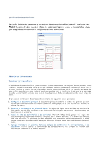 Visualizar niveles seleccionados


 Para poder visualizar los niveles que se han aplicado al documento bastará con hacer click en el botón Lista
 Multinivel, y se mostrará un cuadro de lista de dos secciones en la primer sección se muestra la lista actual,
 y en la segunda sección se muestran las opciones restantes de multinivel.




 Manejo de documentos
 Combinar correspondencia

 Puede utilizar la combinación de correspondencia cuando desee crear un conjunto de documentos, como
 una carta modelo que se debe enviar a muchos clientes o una hoja de etiquetas de dirección. Cada carta o
 etiqueta contiene el mismo tipo de información, aunque su contenido es único. Por ejemplo, en las cartas
 que envíe a sus clientes, cada carta se puede personalizar con el nombre de la persona a la que vaya
 dirigida. La información única de cada carta o etiqueta procede de las entradas contenidas en un origen de
 datos.

 El proceso de combinación de correspondencia implica los siguientes pasos generales:
1. Configurar el documento principal. El documento principal contiene el texto y los gráficos que son
   iguales para cada versión del documento combinado. Por ejemplo, en el caso de una carta modelo, el
   remite o el saludo.
2. Conectar el documento a un origen de datos. Un origen de datos es un archivo que contiene la
   información que se debe combinar en un documento. Por ejemplo, los nombres y direcciones de los
   destinatarios de una carta.
3.   Acotar la lista de destinatarios o de elementos. Microsoft Office Word genera una copia del
     documento principal por cada elemento, o registro, de su archivo de datos. Si su archivo de datos es
     una lista de correo, es probable que esos elementos sean destinatarios de la correspondencia. Si desea
     generar copias sólo para determinados elementos del archivo de datos, puede elegir qué elementos (registros)
     incluir.
4. Agregar marcadores de posición, llamados campos de combinación de correspondencia, a los
   documento. Cuando realice la combinación de correspondencia, los campos se rellenan con
   información contenida en el archivo de datos.
 