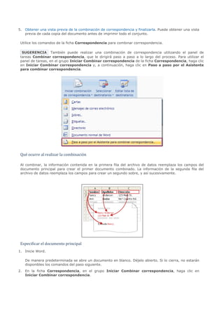 5. Obtener una vista previa de la combinación de correspondencia y finalizarla. Puede obtener una vista
   previa de cada copia del documento antes de imprimir todo el conjunto.

 Utilice los comandos de la ficha Correspondencia para combinar correspondencia.

  SUGERENCIA También puede realizar una combinación de correspondencia utilizando el panel de
 tareas Combinar correspondencia, que le dirigirá paso a paso a lo largo del proceso. Para utilizar el
 panel de tareas, en el grupo Iniciar Combinar correspondencia de la ficha Correspondencia, haga clic
 en Iniciar Combinar correspondencia y, a continuación, haga clic en Paso a paso por el Asistente
 para combinar correspondencia.




 Qué ocurre al realizar la combinación

 Al combinar, la información contenida en la primera fila del archivo de datos reemplaza los campos del
 documento principal para crear el primer documento combinado. La información de la segunda fila del
 archivo de datos reemplaza los campos para crear un segundo sobre, y así sucesivamente.




 Especificar el documento principal
1. Inicie Word.

   De manera predeterminada se abre un documento en blanco. Déjelo abierto. Si lo cierra, no estarán
   disponibles los comandos del paso siguiente.
2. En la ficha Correspondencia, en el grupo Iniciar Combinar correspondencia, haga clic en
   Iniciar Combinar correspondencia.
 