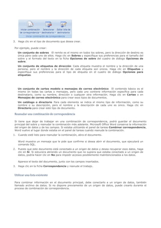 3. Haga clic en el tipo de documento que desea crear.

 Por ejemplo, puede crear:
   Un conjunto de sobres El remite es el mismo en todos los sobres, pero la dirección de destino es
   única para cada uno de ellos. Haga clic en Sobres y especifique sus preferencias para el tamaño del
   sobre y el formato del texto en la ficha Opciones de sobre del cuadro de diálogo Opciones de
   sobre.
   Un conjunto de etiquetas de dirección Cada etiqueta muestra el nombre y la dirección de una
   persona, pero el nombre y la dirección de cada etiqueta son únicos. Haga clic en Etiquetas y
   especifique sus preferencias para el tipo de etiqueta en el cuadro de diálogo Opciones para
   etiquetas.




   Un conjunto de cartas modelo o mensajes de correo electrónico El contenido básico es el
   mismo en todas las cartas o mensajes, pero cada uno contiene información específica para cada
   destinatario, como su nombre, dirección o cualquier otra información. Haga clic en Cartas o en
   Mensajes de correo electrónico para crear esos tipos de documentos.
   Un catálogo o directorio Para cada elemento se indica el mismo tipo de información, como su
   nombre o su descripción, pero el nombre y la descripción de cada uno es único. Haga clic en


 Reanudar una combinación de correspondencia
   Directorio para crear este tipo de documento.




 Si tiene que dejar de trabajar en una combinación de correspondencia, podrá guardar el documento
 principal del sobre y reanudar la combinación más adelante. Microsoft Office Word conserva la información
 del origen de datos y de los campos. Si estaba utilizando el panel de tareas Combinar correspondencia,
 Word vuelve al lugar donde estaba en el panel de tareas cuando reanude la combinación.
1. Cuando esté listo para reanudar la combinación, abra el documento.

   Word muestra un mensaje que le pide que confirme si desea abrir el documento, que ejecutará un
   comando SQL.
2. Puesto que este documento está conectado a un origen de datos y desea recuperar esos datos, haga
   clic en Sí. Si estuviera abriendo un documento que no supiera que estaba conectado a un origen de
   datos, podría hacer clic en No para impedir accesos posiblemente malintencionados a los datos.

   Aparece el texto del documento, junto con los campos insertados.
3. Haga clic en la ficha Correspondencia y reanude el trabajo.


 Utilizar una lista existente

 Para combinar información en el documento principal, debe conectarlo a un origen de datos, también
 llamado archivo de datos. Si no dispone previamente de un origen de datos, puede crearlo durante el
 proceso de combinación de correspondencia.
 