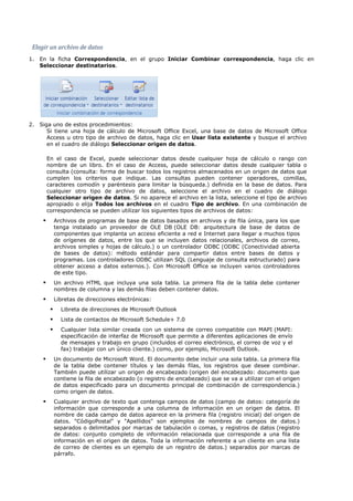 Elegir un archivo de datos
1. En la ficha Correspondencia, en el grupo Iniciar Combinar correspondencia, haga clic en
   Seleccionar destinatarios.




2. Siga uno de estos procedimientos:
      Si tiene una hoja de cálculo de Microsoft Office Excel, una base de datos de Microsoft Office
      Access u otro tipo de archivo de datos, haga clic en Usar lista existente y busque el archivo
      en el cuadro de diálogo Seleccionar origen de datos.

         En el caso de Excel, puede seleccionar datos desde cualquier hoja de cálculo o rango con
         nombre de un libro. En el caso de Access, puede seleccionar datos desde cualquier tabla o
         consulta (consulta: forma de buscar todos los registros almacenados en un origen de datos que
         cumplen los criterios que indique. Las consultas pueden contener operadores, comillas,
         caracteres comodín y paréntesis para limitar la búsqueda.) definida en la base de datos. Para
         cualquier otro tipo de archivo de datos, seleccione el archivo en el cuadro de diálogo
         Seleccionar origen de datos. Si no aparece el archivo en la lista, seleccione el tipo de archivo
         apropiado o elija Todos los archivos en el cuadro Tipo de archivo. En una combinación de
         correspondencia se pueden utilizar los siguientes tipos de archivos de datos:
             Archivos de programas de base de datos basados en archivos y de fila única, para los que
              tenga instalado un proveedor de OLE DB (OLE DB: arquitectura de base de datos de
              componentes que implanta un acceso eficiente a red e Internet para llegar a muchos tipos
              de orígenes de datos, entre los que se incluyen datos relacionales, archivos de correo,
              archivos simples y hojas de cálculo.) o un controlador ODBC (ODBC (Conectividad abierta
              de bases de datos): método estándar para compartir datos entre bases de datos y
              programas. Los controladores ODBC utilizan SQL (Lenguaje de consulta estructurado) para
              obtener acceso a datos externos.). Con Microsoft Office se incluyen varios controladores
              de este tipo.
             Un archivo HTML que incluya una sola tabla. La primera fila de la tabla debe contener
              nombres de columna y las demás filas deben contener datos.
             Libretas de direcciones electrónicas:
               Libreta de direcciones de Microsoft Outlook
               Lista de contactos de Microsoft Schedule+ 7.0
               Cualquier lista similar creada con un sistema de correo compatible con MAPI (MAPI:
                especificación de interfaz de Microsoft que permite a diferentes aplicaciones de envío
                de mensajes y trabajo en grupo (incluidos el correo electrónico, el correo de voz y el
                fax) trabajar con un único cliente.) como, por ejemplo, Microsoft Outlook.
             Un documento de Microsoft Word. El documento debe incluir una sola tabla. La primera fila
              de la tabla debe contener títulos y las demás filas, los registros que desee combinar.
              También puede utilizar un origen de encabezado (origen del encabezado: documento que
              contiene la fila de encabezado (o registro de encabezado) que se va a utilizar con el origen
              de datos especificado para un documento principal de combinación de correspondencia.)
              como origen de datos.
             Cualquier archivo de texto que contenga campos de datos (campo de datos: categoría de
              información que corresponde a una columna de información en un origen de datos. El
              nombre de cada campo de datos aparece en la primera fila (registro inicial) del origen de
              datos. "CódigoPostal" y "Apellidos" son ejemplos de nombres de campos de datos.)
              separados o delimitados por marcas de tabulación o comas, y registros de datos (registro
              de datos: conjunto completo de información relacionada que corresponde a una fila de
              información en el origen de datos. Toda la información referente a un cliente en una lista
              de correo de clientes es un ejemplo de un registro de datos.) separados por marcas de
              párrafo.
 