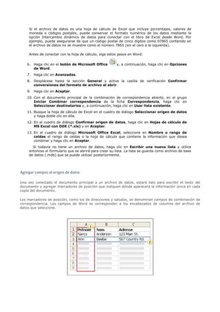 Si el archivo de datos es una hoja de cálculo de Excel que incluye porcentajes, valores de
     moneda o códigos postales, puede conservar el formato numérico de los datos mediante la
     opción Intercambio dinámico de datos para conectar con el libro de Excel desde Word. Por
     ejemplo, puede asegurarse de que un código postal de cinco dígitos como 07865 contenido en
     el archivo de datos no se muestre como el número 7865 (sin el cero a la izquierda).

     Antes de conectar con la hoja de cálculo, siga estos pasos en Word:


    6. Haga clic en el botón de Microsoft Office         y, a continuación, haga clic en Opciones
       de Word.
    7. Haga clic en Avanzadas.
    8. Desplácese hasta la sección General y active la casilla de verificación Confirmar
       conversiones del formato de archivo al abrir.
    9. Haga clic en Aceptar.
    10. Con el documento principal de la combinación de correspondencia abierto, en el grupo
        Iniciar Combinar correspondencia de la ficha Correspondencia, haga clic en
        Seleccionar destinatarios y, a continuación, haga clic en Usar lista existente.
    11. Busque la hoja de cálculo de Excel en el cuadro de diálogo Seleccionar origen de datos
        y haga doble clic en ella.
    12. En el cuadro de diálogo Confirmar origen de datos, haga clic en Hojas de cálculo de
        MS Excel con DDE (*.xls) y en Aceptar.
    13. En el cuadro de diálogo Microsoft Office Excel, seleccione en Nombre o rango de
        celdas el rango de celdas o la hoja de cálculo que contiene la información que desea
        combinar y haga clic en Aceptar.
       Si todavía no tiene un archivo de datos, haga clic en Escribir una nueva lista y utilice
     entonces el formulario que se abrirá para crear su lista. La lista se guarda como archivo de base
     de datos (.mdb) que se puede utilizar posteriormente.




Agregar campos al origen de datos

Una vez conectado el documento principal a un archivo de datos, estará listo para escribir el texto del
documento y agregar marcadores de posición que indiquen dónde aparecerá la información única en cada
copia del documento.

Los marcadores de posición, como los de direcciones y saludos, se denominan campos de combinación de
correspondencia. Los campos de Word se corresponden a los encabezados de columna del archivo de
datos que seleccione.
 