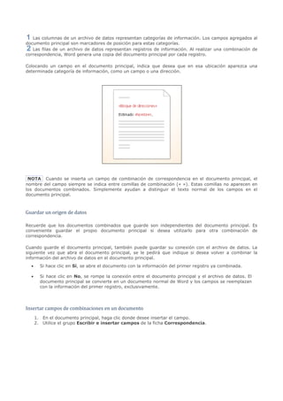 Las columnas de un archivo de datos representan categorías de información. Los campos agregados al
documento principal son marcadores de posición para estas categorías.
   Las filas de un archivo de datos representan registros de información. Al realizar una combinación de
correspondencia, Word genera una copia del documento principal por cada registro.

Colocando un campo en el documento principal, indica que desea que en esa ubicación aparezca una
determinada categoría de información, como un campo o una dirección.




 NOTA Cuando se inserta un campo de combinación de correspondencia en el documento principal, el
nombre del campo siempre se indica entre comillas de combinación (« »). Estas comillas no aparecen en
los documentos combinados. Simplemente ayudan a distinguir el texto normal de los campos en el
documento principal.



Guardar un origen de datos

Recuerde que los documentos combinados que guarde son independientes del documento principal. Es
conveniente guardar el propio documento principal si desea utilizarlo para otra combinación de
correspondencia.

Cuando guarde el documento principal, también puede guardar su conexión con el archivo de datos. La
siguiente vez que abra el documento principal, se le pedirá que indique si desea volver a combinar la
información del archivo de datos en el documento principal.
  •     Si hace clic en Sí, se abre el documento con la información del primer registro ya combinada.

  •     Si hace clic en No, se rompe la conexión entre el documento principal y el archivo de datos. El
        documento principal se convierte en un documento normal de Word y los campos se reemplazan
        con la información del primer registro, exclusivamente.




Insertar campos de combinaciones en un documento
      1. En el documento principal, haga clic donde desee insertar el campo.
      2. Utilice el grupo Escribir e insertar campos de la ficha Correspondencia.
 