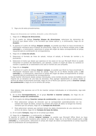 3. Siga uno de estos procedimientos:


  Bloque de direcciones con nombre, dirección y otra información
 1. Haga clic en Bloque de direcciones.
 2. En el cuadro de diálogo Insertar bloque de direcciones, seleccione los elementos de
    dirección que desee incluir y los formatos que desee aplicar y, a continuación, haga clic en
    Aceptar.
 3. Si aparece el cuadro de diálogo Asignar campos, es posible que Word no haya encontrado la
    información necesaria para el bloque de direcciones. Haga clic en la flecha situada junto a (no
    coincide) y, a continuación, seleccione el campo del origen de datos correspondiente al campo
    requerido para la combinación de correspondencia.
 4. Haga clic en Línea de saludo.
 5. Seleccione el formato de línea de saludo: incluye el saludo, el formato de nombre y la
    puntuación.
 6. Seleccione el texto que desee que aparezca en los casos en los que Microsoft Word no puede
    interpretar el nombre del destinatario; por ejemplo, cuando el origen de datos no contiene el
    nombre o apellido de un destinatario sino sólo el nombre de una compañía.
 7. Haga clic en Aceptar.
 8. Si aparece el cuadro de diálogo Asignar campos, es posible que Word no haya encontrado la
     información necesaria para la línea de saludo. Haga clic en la flecha situada junto a (no
     coincide) y, a continuación, seleccione el campo del origen de datos correspondiente al campo
     requerido para la combinación de correspondencia.
  Puede insertar información desde campos individuales, como nombre de pila, número de teléfono o el
  importe de un donativo de una lista de donantes. Para agregar rápidamente un campo desde su
  archivo de datos al documento principal, haga clic en la flecha que aparece junto a Insertar campo
  de combinación y haga clic en el nombre del campo.




  Para obtener más opciones con el fin de insertar campos individuales en el documento, siga este
  procedimiento:
 9. En la ficha Correspondencia, en el grupo Escribir e insertar campos, clic haga clic en
    Insertar campo de combinación.
 10. En el cuadro de diálogo Insertar campo de combinación, siga uno de estos procedimientos:
       Para seleccionar campos de dirección que se correspondan automáticamente con los
        campos del origen de datos, aunque los campos del origen de datos no tengan los mismos
        nombres que los campos, haga clic en Campos de dirección.
       Para seleccionar campos que siempre toman los datos directamente de una columna del
        archivo de datos, haga clic en Campos de base de datos.
 11. En el cuadro Campos, haga clic en el campo que desee.
  12. Haga clic en Insertar y, a continuación, en Cerrar.
Si aparece el cuadro de diálogo Asignar campos, es posible que Microsoft Office Word no haya
encontrado la información necesaria para insertar el campo. Haga clic en la flecha situada junto a (no
coincide) y, a continuación, seleccione el campo del origen de datos correspondiente al campo requerido
para la combinación de correspondencia.
 