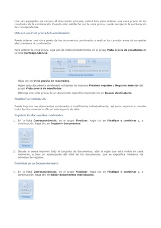 Una vez agregados los campos al documento principal, estará listo para obtener una vista previa de los
 resultados de la combinación. Cuando esté satisfecho con la vista previa, puede completar la combinación


 Obtener una vista previa de la combinación
 de correspondencia.




 Puede obtener una vista previa de los documentos combinados y realizar los cambios antes de completar
 efectivamente la combinación.

 Para obtener la vista previa, siga uno de estos procedimientos en el grupo Vista previa de resultados de
 la ficha Correspondencia:




   Haga clic en Vista previa de resultados.
   Hojee cada documento combinado utilizando los botones Próximo registro y Registro anterior del
   grupo Vista previa de resultados.



 Finalizar la combinación
   Obtenga una vista previa de un documento específico haciendo clic en Buscar destinatario.




 Puede imprimir los documentos combinados o modificarlos individualmente, así como imprimir o cambiar


 Imprimir los documentos combinados.
 todos los documentos o sólo un subconjunto de ellos.



1. En la ficha Correspondencia, en el grupo Finalizar, haga clic en Finalizar y combinar y, a
   continuación, haga clic en Imprimir documentos.




2. Decida si desea imprimir todo el conjunto de documentos, sólo la copia que está visible en cada
   momento, o bien un subconjunto del total de los documentos, que se especifica mediante los


 Combinar en un documento nuevo
   números de registro.




1. En la ficha Correspondencia, en el grupo Finalizar, haga clic en Finalizar y combinar y, a
   continuación, haga clic en Editar documentos individuales.
 