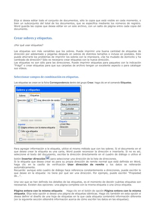 Elija si desea editar todo el conjunto de documentos, sólo la copia que está visible en cada momento, o
bien un subconjunto del total de los documentos, que se especifica mediante los números de registro.
Word guarda las copias que desea editar en un solo archivo, con un salto de página entre cada copia del
documento.


Crear sobres y etiquetas.

¿Por qué usar etiquetas?

Las etiquetas son más versátiles que los sobres. Puede imprimir una buena cantidad de etiquetas de
dirección por adelantado y pegarlas después en sobres de distintos tamaños o incluso en postales. Esto
puede ahorrarle los problemas de imprimir los sobres con la impresora. ¿Se ha mudado de domicilio y ha
cambiado de dirección? Sólo es necesario crear etiquetas con la nueva dirección.
Las etiquetas no son sólo para las direcciones. Puede imprimir etiquetas para paquetes con la indicación
"Frágil" o crear etiquetas para que sus carpetas de archivo tengan un excelente aspecto o para catalogar
sus vídeos.


Seleccionar campos de combinación en etiquetas.
Las etiquetas se crean en la ficha Correspondencia dentro del grupo Crear, haga clic en el comando Etiquetas.




Para agregar información a la etiqueta, utilice el mismo método que con los sobres. Si el documento en el
que desea crear la etiqueta es una carta, Word puede reconocer la dirección e insertarla. Si no es así,
seleccione el texto del documento, escriba la dirección directamente en el cuadro de diálogo o utilice el
botón Insertar dirección      para seleccionar una dirección de la lista de direcciones.
Si la etiqueta que desea crear es para su propia dirección de remite normal que está definida en Word,
haga clic en la casilla de verificación Usar dirección de remite y los datos se rellenarán
automáticamente.
Recuerde: aunque este cuadro de diálogo hace referencia constantemente a direcciones, puede escribir lo
que desee en la etiqueta: no tiene por qué ser una dirección. Por ejemplo, puede escribir "Propiedad
de...".

Una vez que se han definido los detalles de las etiquetas, es el momento de decidir cuántas etiquetas son
necesarias. Existen dos opciones: una página completa con la misma etiqueta o una única etiqueta.

Página entera con la misma etiqueta         Haga clic en el botón de opción Página entera con la misma
etiqueta. Elija esta opción si desea una página de etiquetas idénticas. Haga clic también en esta opción si
desea definir el diseño de una hoja de etiquetas en la que cada etiqueta contendrá información diferente
(en la siguiente sección obtendrá información acerca de cómo escribir los datos en las etiquetas).
 