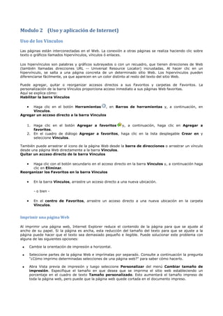 Modulo 2 (Uso y aplicación de Internet)
Uso de los Vínculos
Las páginas están interconectadas en el Web. La conexión a otras páginas se realiza haciendo clic sobre
texto o gráficos llamados hipervínculos, vínculos ó enlaces.

Los hipervínculos son palabras y gráficos subrayados o con un recuadro, que tienen direcciones de Web
(también llamadas direcciones URL -- Universal Resource Locator) incrustadas. Al hacer clic en un
hipervínculo, se salta a una página concreta de un determinado sitio Web. Los hipervínculos pueden
diferenciarse fácilmente, ya que aparecen en un color distinto al resto del texto del sitio Web.

Puede agregar, quitar o reorganizar accesos directos a sus Favoritos y carpetas de Favoritos. La
personalización de la barra Vínculos proporciona acceso inmediato a sus páginas Web favoritas.
Aquí se explica cómo:
Habilitar la barra Vínculos

     •Haga clic en el botón Herramientas , en Barras de herramientas y, a continuación, en
      Vínculos.
Agregar un acceso directo a la barra Vínculos


     1. Haga clic en el botón Agregar a favoritos    y, a continuación, haga clic en Agregar a
        favoritos.
     2. En el cuadro de diálogo Agregar a favoritos, haga clic en la lista desplegable Crear en y
        seleccione Vínculos.

También puede arrastrar el icono de la página Web desde la barra de direcciones o arrastrar un vínculo
desde una página Web directamente a la barra Vínculos.
Quitar un acceso directo de la barra Vínculos

     •Haga clic con el botón secundario en el acceso directo en la barra Vínculos y, a continuación haga
      clic en Eliminar.
Reorganizar los Favoritos en la barra Vínculos

     •     En la barra Vínculos, arrastre un acceso directo a una nueva ubicación.

           - o bien -

     •     En el centro de Favoritos, arrastre un acceso directo a una nueva ubicación en la carpeta
           Vínculos.


Imprimir una página Web

Al imprimir una página web, Internet Explorer reduce el contenido de la página para que se ajuste al
ancho de su papel. Si la página es ancha, esta reducción del tamaño del texto para que se ajuste a la
página puede hacer que el texto sea demasiado pequeño e ilegible. Puede solucionar este problema con
alguna de las siguientes opciones:

 •       Cambie la orientación de impresión a horizontal.

 •       Seleccione partes de la página Web e imprímalas por separado. Consulte a continuación la pregunta
         "¿Cómo imprimo determinadas selecciones de una página web?" para saber cómo hacerlo.

 •       Abra Vista previa de impresión y luego seleccione Personalizar del menú Cambiar tamaño de
         impresión. Especifique el tamaño en que desea que se imprima el sitio web estableciendo un
         porcentaje en el cuadro de texto Tamaño personalizado. Esto aumentará el tamaño impreso de
         toda la página web, pero puede que la página web quede cortada en el documento impreso.
 