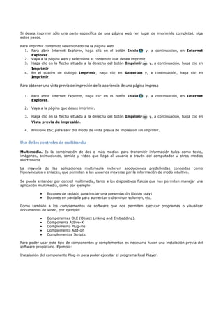 Si desea imprimir sólo una parte específica de una página web (en lugar de imprimirla completa), siga
estos pasos.

Para imprimir contenido seleccionado de la página web
  1. Para abrir Internet Explorer, haga clic en el botón Inicio       y, a continuación, en Internet
      Explorer.
  2. Vaya a la página web y seleccione el contenido que desea imprimir.
  3. Haga clic en la flecha situada a la derecha del botón Imprimir     y, a continuación, haga clic en
     Imprimir.
  4. En el cuadro de diálogo Imprimir, haga clic en Selección y, a continuación, haga clic en
     Imprimir.

Para obtener una vista previa de impresión de la apariencia de una página impresa

  1. Para abrir Internet Explorer, haga clic en el botón Inicio          y, a continuación, en Internet
     Explorer.

  2. Vaya a la página que desee imprimir.

  3. Haga clic en la flecha situada a la derecha del botón Imprimir        y, a continuación, haga clic en
      Vista previa de impresión.

  4. Presione ESC para salir del modo de vista previa de impresión sin imprimir.


Uso de los controles de multimedia

Multimedia. Es la combinación de dos o más medios para transmitir información tales como texto,
imágenes, animaciones, sonido y video que llega al usuario a través del computador u otros medios
electrónicos.

La mayoría de las aplicaciones multimedia incluyen asociaciones predefinidas conocidas               como
hipervínculos o enlaces, que permiten a los usuarios moverse por la información de modo intuitivo.

Se puede entender por control multimedia, tanto a los dispositivos físicos que nos permiten manejar una
aplicación multimedia, como por ejemplo:

           •   Botones de teclado para iniciar una presentación (botón play)
           •   Botones en pantalla para aumentar o disminuir volumen, etc.

Como también a los complementos de software que nos permiten ejecutar programas o visualizar
documentos de video, por ejemplo:

           •   Componentes OLE (Object Linking and Embedding).
           •   Components Active-X
           •   Complemento Plug-ins
           •   Complemento Add-on
           •   Complementos Scripts.

Para poder usar este tipo de componentes y complementos es necesario hacer una instalación previa del
software propietario. Ejemplo:

Instalación del componente Plug-in para poder ejecutar el programa Real Player.
 