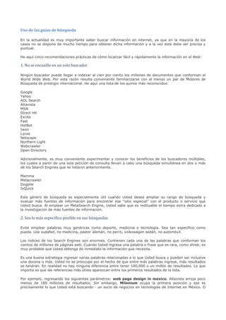 Uso de las guías de búsqueda

En la actualidad es muy importante saber buscar información en internet, ya que en la mayoría de los
casos no se dispone de mucho tiempo para obtener dicha información y a la vez esta debe ser precisa y
puntual.




1. No se encasille en un solo buscador
He aquí cinco recomendaciones prácticas de cómo localizar fácil y rápidamente la información en el Web:




Ningún buscador puede llegar a indexar al cien por ciento los millones de documentos que conforman el
World Wide Web. Por esta razón resulta conveniente familiarizarse con al menos un par de Motores de
Búsqueda de prestigio internacional. He aquí una lista de los quince más reconocidos:

Google
Yahoo
AOL Search
Altavista
MSN
Direct Hit
Excite
Fast
HotBot
Iwon
Lycos
Netscape
Northern Light
Webcrawler
Open Directory

Adicionalmente, es muy conveniente experimentar y conocer los beneficios de los buscadores múltiples,
los cuales a partir de una sola petición de consulta llevan a cabo una búsqueda simultánea en dos o más
de los Search Engines que se listaron anteriormente.

Mamma
Metacrawler
Dogpile
IxQuick

Este género de búsqueda es especialmente útil cuando Usted desea ampliar su rango de búsqueda y
evaluar más fuentes de información para encontrar ese "sitio especial" con el producto o servicio que
Usted busca. Al emplear un MetaSearch Engine, Usted sabe que es redituable el tiempo extra dedicado a


2. Sea lo más específico posible en sus búsquedas
la investigación de más fuentes de información.




Evite emplear palabras muy genéricas como deporte, medicina o tecnología. Sea tan específico como
pueda. Use sudafed, no medicina, pastor alemán, no perro, volkswagen sedán, no automóvil.

Los índices de los Search Engines son enormes. Contienen cada una de las palabras que conforman los
cientos de millones de páginas web. Cuando Usted ingresa una palabra o frase que es rara, como shrek, es
muy probable que Usted obtenga de inmediato la información que necesita.

Es una buena estrategia ingresar varias palabras relacionadas a lo que Usted busca y pueden ser inclusive
una docena o más. Usted no se preocupe por el hecho de que entre más palabras ingrese, más resultados
se tendrán. En realidad no hay ninguna diferencia entre tener 100,000 o un millón de resultados. Lo que
importa es que las referencias más útiles aparezcan entre los primeros resultados de la lista.

Por ejemplo, ingresando los siguientes parámetros: web page design in mexico, Altavista arroja poco
menos de 180 millones de resultados. Sin embargo, Milenium ocupa la primera posición y eso es
precisamente lo que Usted está buscando - un socio de negocios en tecnologías de Internet en México. O
 