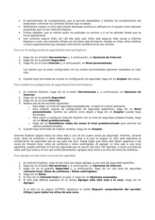 •   El administrador de complementos, que le permite deshabilitar o habilitar los complementos del
        explorador y eliminar los controles ActiveX que no desee.
    •   Notificación cuando un sitio web intenta descargar archivos o software en el equipo o bien ejecutar
        programas que no son Internet Explorer.
    •   Firmas digitales, que le indican quién ha publicado un archivo y si se ha alterado desde que se
        firmó digitalmente.
    •   Una conexión segura (SSL) de 128 bits para usar sitios web seguros. Esto ayuda a Internet
        Explorer a crear una conexión cifrada con los sitios web de bancos, tiendas en línea, sitios médicos


Para ver la configuración de seguridad de Internet Explorer
        u otras organizaciones que manejan información confidencial de sus clientes.




    1. Haga clic en el botón Herramientas y, a continuación, en Opciones de Internet.
    2. Haga clic en la pestaña Seguridad.
    3. Haga clic en el icono Internet y, a continuación, en Nivel personalizado.

        Los valores que no están configurados con los niveles recomendados aparecen resaltados en color
        rojo.




Para cambiar la configuración de seguridad de Internet Explorer
    4. Cuando haya terminado de revisar su configuración de seguridad, haga clic en Aceptar dos veces.




    1. En Internet Explorer, haga clic en el botón Herramientas y, a continuación, en Opciones de
       Internet.
    2. Haga clic en la pestaña Seguridad.
    3. Haga clic en el icono Internet.
    4. Realice una de las acciones siguientes:
          o Para elegir un nivel de seguridad preestablecido, arrastre el control deslizante.
          o Para cambiar valores de configuración de seguridad específicos, haga clic en Nivel
               personalizado. Cambie los valores como desee y haga clic en Aceptar cuando haya
               terminado.
          o Para volver a configurar Internet Explorer con el nivel de seguridad predeterminado, haga
               clic en Nivel predeterminado.
          o Haga clic en Restablecer todas las zonas al nivel predeterminado para eliminar los
               valores predeterminados.
    5. Cuando haya terminado de realizar cambios, haga clic en Aceptar.

Internet Explorer asigna todos los sitios web a una de las cuatro zonas de seguridad: Internet, intranet
local, sitios de confianza o sitios restringidos. La zona a la que se asigna un sitio web especifica la
configuración de seguridad que se usa para ese sitio. Puede elegir qué sitios web deben asignarse a las
zonas de intranet local, sitios de confianza o sitios restringidos. Al agregar un sitio web a una zona
específica, puede controlar el nivel de seguridad que se usa en ese sitio. Por ejemplo, si tiene una lista de


Para agregar un sitio web a una zona de seguridad
sitios web que visita y en los que confía plenamente, agregue esos sitios a la zona de sitios de confianza.




    1. En Internet Explorer, vaya al sitio web que desea agregar a una zona de seguridad específica.
    2. Haga clic en el botón Herramientas y, a continuación, en Opciones de Internet.
    3. Haga clic en la pestaña Seguridad y, a continuación, haga clic en una zona de seguridad
       (Intranet local, Sitios de confianza o Sitios restringidos).
    4. Haga clic en Sitios.
    5. Si hizo clic en Intranet local en el paso 3, haga clic en Opciones avanzadas.
    6. El sitio web debería aparecer en el campo Agregar este sitio web a la zona. Haga clic en
       Agregar.

        Si el sitio no es seguro (HTTPS), desactive la casilla Requerir comprobación del servidor
        (https:) para todos los sitios de esta zona.
 