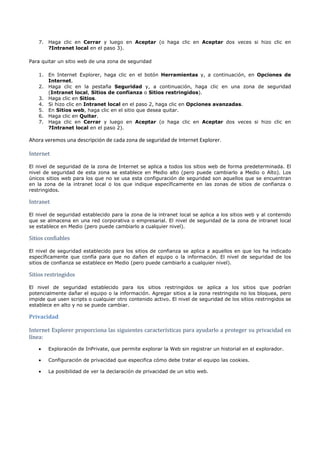 7. Haga clic en Cerrar y luego en Aceptar (o haga clic en Aceptar dos veces si hizo clic en
       ?Intranet local en el paso 3).

Para quitar un sitio web de una zona de seguridad

    1. En Internet Explorer, haga clic en el botón Herramientas y, a continuación, en Opciones de
       Internet.
    2. Haga clic en la pestaña Seguridad y, a continuación, haga clic en una zona de seguridad
       (Intranet local, Sitios de confianza o Sitios restringidos).
    3. Haga clic en Sitios.
    4. Si hizo clic en Intranet local en el paso 2, haga clic en Opciones avanzadas.
    5. En Sitios web, haga clic en el sitio que desea quitar.
    6. Haga clic en Quitar.
    7. Haga clic en Cerrar y luego en Aceptar (o haga clic en Aceptar dos veces si hizo clic en
       ?Intranet local en el paso 2).

Ahora veremos una descripción de cada zona de seguridad de Internet Explorer.

Internet

El nivel de seguridad de la zona de Internet se aplica a todos los sitios web de forma predeterminada. El
nivel de seguridad de esta zona se establece en Medio alto (pero puede cambiarlo a Medio o Alto). Los
únicos sitios web para los que no se usa esta configuración de seguridad son aquellos que se encuentran
en la zona de la intranet local o los que indique específicamente en las zonas de sitios de confianza o


Intranet
restringidos.




El nivel de seguridad establecido para la zona de la intranet local se aplica a los sitios web y al contenido
que se almacena en una red corporativa o empresarial. El nivel de seguridad de la zona de intranet local


Sitios confiables
se establece en Medio (pero puede cambiarlo a cualquier nivel).




El nivel de seguridad establecido para los sitios de confianza se aplica a aquellos en que los ha indicado
específicamente que confía para que no dañen el equipo o la información. El nivel de seguridad de los


Sitios restringidos
sitios de confianza se establece en Medio (pero puede cambiarlo a cualquier nivel).




El nivel de seguridad establecido para los sitios restringidos se aplica a los sitios que podrían
potencialmente dañar el equipo o la información. Agregar sitios a la zona restringida no los bloquea, pero
impide que usen scripts o cualquier otro contenido activo. El nivel de seguridad de los sitios restringidos se
establece en alto y no se puede cambiar.

Privacidad

Internet Explorer proporciona las siguientes características para ayudarlo a proteger su privacidad en
línea:
    •   Exploración de InPrivate, que permite explorar la Web sin registrar un historial en el explorador.

    •   Configuración de privacidad que especifica cómo debe tratar el equipo las cookies.

    •   La posibilidad de ver la declaración de privacidad de un sitio web.
 