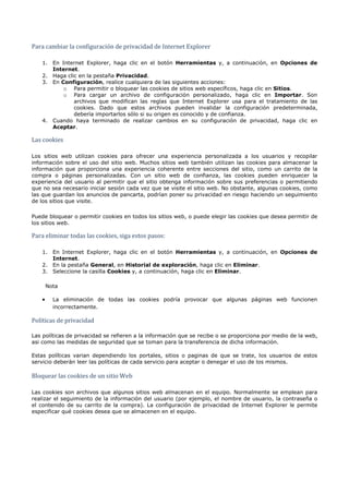 Para cambiar la configuración de privacidad de Internet Explorer

   1. En Internet Explorer, haga clic en el botón Herramientas y, a continuación, en Opciones de
      Internet.
   2. Haga clic en la pestaña Privacidad.
   3. En Configuración, realice cualquiera de las siguientes acciones:
          o Para permitir o bloquear las cookies de sitios web específicos, haga clic en Sitios.
          o Para cargar un archivo de configuración personalizado, haga clic en Importar. Son
              archivos que modifican las reglas que Internet Explorer usa para el tratamiento de las
              cookies. Dado que estos archivos pueden invalidar la configuración predeterminada,
              debería importarlos sólo si su origen es conocido y de confianza.
   4. Cuando haya terminado de realizar cambios en su configuración de privacidad, haga clic en


Las cookies
      Aceptar.




Los sitios web utilizan cookies para ofrecer una experiencia personalizada a los usuarios y recopilar
información sobre el uso del sitio web. Muchos sitios web también utilizan las cookies para almacenar la
información que proporciona una experiencia coherente entre secciones del sitio, como un carrito de la
compra o páginas personalizadas. Con un sitio web de confianza, las cookies pueden enriquecer la
experiencia del usuario al permitir que el sitio obtenga información sobre sus preferencias o permitiendo
que no sea necesario iniciar sesión cada vez que se visite el sitio web. No obstante, algunas cookies, como
las que guardan los anuncios de pancarta, podrían poner su privacidad en riesgo haciendo un seguimiento
de los sitios que visite.

Puede bloquear o permitir cookies en todos los sitios web, o puede elegir las cookies que desea permitir de


Para eliminar todas las cookies, siga estos pasos:
los sitios web.




   1. En Internet Explorer, haga clic en el botón Herramientas y, a continuación, en Opciones de
      Internet.
   2. En la pestaña General, en Historial de exploración, haga clic en Eliminar.
   3. Seleccione la casilla Cookies y, a continuación, haga clic en Eliminar.

       Nota

   •     La eliminación de todas las cookies podría provocar que algunas páginas web funcionen



Políticas de privacidad
         incorrectamente.




Las políticas de privacidad se refieren a la información que se recibe o se proporciona por medio de la web,
asi como las medidas de seguridad que se toman para la transferencia de dicha información.

Estas políticas varian dependiendo los portales, sitios o paginas de que se trate, los usuarios de estos


Bloquear las cookies de un sitio Web
servicio deberán leer las políticas de cada servicio para aceptar o denegar el uso de los mismos.




Las cookies son archivos que algunos sitios web almacenan en el equipo. Normalmente se emplean para
realizar el seguimiento de la información del usuario (por ejemplo, el nombre de usuario, la contraseña o
el contenido de su carrito de la compra). La configuración de privacidad de Internet Explorer le permite
especificar qué cookies desea que se almacenen en el equipo.
 