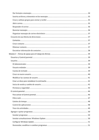 Dar formato a mensajes........................................................................................................................... 34
      Inserta archivos y elementos en los mensajes....................................................................................... 35
      Crear y utilizar grupos para enviar y recibir ......................................................................................... 35
      Abrir correo .............................................................................................................................................. 35
      Responder el correo ................................................................................................................................ 36
      Reenviar mensajes ................................................................................................................................... 36
      Organizar mensajes de correo electrónico ............................................................................................ 37
   Creación de una libreta de direcciones ...................................................................................................... 37


      Crear contacto .......................................................................................................................................... 37
      Contactos ................................................................................................................................................... 37


      Eliminar contacto ..................................................................................................................................... 37
      Encontrar información de contactos ...................................................................................................... 38


   Usuarios y Control parental ........................................................................................................................ 39
Modulo 3 (Temas de apoyo para el trabajo de oficina).................................................................................. 39




      El Administrador...................................................................................................................................... 39
   Usuarios ......................................................................................................................................................... 39


      Usuario estándar ...................................................................................................................................... 39
      Cuenta de invitado ................................................................................................................................... 39
      Crear un nuevo usuario ........................................................................................................................... 40
      Modificar las cuentas de usuario ............................................................................................................ 41


      Inicio de sesión y cambio de usuario...................................................................................................... 42
      Crear un disco para restablecer la contraseña .......................................................................................... 42


      Permisos y seguridad .............................................................................................................................. 43
   El control parental ......................................................................................................................................... 46


      Filtro web ................................................................................................................................................. 47
      Para activar el Control parental................................................................................................................. 46


      Límites de tiempo .................................................................................................................................... 48
      Control de aplicaciones ........................................................................................................................... 48
      Visor de actividades ................................................................................................................................. 49
   Agregar o quitar programas........................................................................................................................ 50
      Instalar programas .................................................................................................................................. 50
      Instalar actualizaciones: Windows Update ............................................................................................ 50


      Desinstalar, modificar o cambiar programas ........................................................................................ 51
      Configurar Windows Update ..................................................................................................................... 51
 