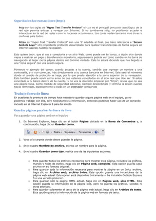 Seguridad en las transacciones (https)

   http son las siglas de “Hyper Text Transfer Protocol” el cual es el principal protocolo tecnológico de la
   red que permite enlazar y navegar por Internet. Si no tuviéramos http, no podríamos acceder e
   interactuar en la red de redes como lo hacemos actualmente. Las cosas serían bastante mas duras y
   confusas para todos.

   https es “Hyper Text Transfer Protocol” con una ‘S’ añadida al final, que hace referencia a “Secure
   Sockets Layer” otro importante protocolo desarrollado para realizar transferencias de forma segura en
   Internet usando nuestro navegador.

Esto quiere decir, que si vas a conectarte a un sitio Web, como puede ser tu banco, o algún sitio donde
vayas a realizar un pago o transferencia monetaria, seguramente podrás ver como cambia en tu barra de
navegación al llegar cierta página dentro del dominio visitado. Esto te estará diciendo que has llegado a
una “zona segura” con una sesión segura.

Poniendo el ejemplo del banco, cuando accedas a tu cuenta, tendrás que ingresar un nombre y una
contraseña, y si son correctas, irás directamente a tu cuenta bancaria en Internet. Este será el momento
donde el cambio de protocolo se haga, por lo que presta atención a la parte superior de tu navegador.
Esto también puede servir como aviso de que estamos conectados en el sitio real que dice ser. Si estás
conectado a tu banco dentro de tu cuenta, y no ves la dirección empezar por “https”, revisa que no sea
una página falsa. Como medida de seguridad adicional, siempre desconéctate y termina la sesión cuando
hayas terminado, especialmente si estás en un ordenador compartido

Trabajo fuera de línea
En ocasiones la premura de tiempo hace necesario guardar alguna pagina web en el equipo, ya no
podemos trabajar con ella, pero necesitamos la información, entonces podemos hacer uso de un comando
incluido en el Internet Explorer 8 para tal efecto.

Guardar páginas para leerlas fuera de línea
Para guardar una página web en el equipo
   1. En Internet Explorer, haga clic en el botón Página ubicado en la Barra de Comandos y, a
      continuación, haga clic en Guardar como.




   2. Vaya a la carpeta donde desee guardar la página.

   3. En el cuadro Nombre de archivo, escriba un nombre para la página.

   4. En el cuadro Guardar como tipo, realice una de las siguientes acciones:


           o   Para guardar todos los archivos necesarios para mostrar esta página, incluidos los gráficos,
               marcos y hojas de estilos, haga clic en Página web, completa. Esta opción guarda cada
               archivo en su formato original.
           o   Para guardar toda la información necesaria para mostrar la página en un único archivo,
               haga clic en Archivo web, archivo único. Esta opción guarda una instantánea de la
               página web actual. Esta opción está disponible únicamente si ha instalado Outlook Express
               5 o una versión posterior.
           o   Para guardar sólo la página HTML actual, haga clic en Página web, sólo HTML. Esta
               opción guarda la información de la página web, pero no guarda los gráficos, sonidos ni
               otros archivos.
           o   Para guardar solamente el texto de la página web actual, haga clic en Archivo de texto.
               Esta opción guarda la información de la página web en formato de texto.
 