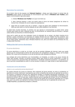 Sincronizar los contenidos

Si se tienen más de dos equipos con Internet Explorer y desea que todos tengan la misma lista de
Favoritos puede utilizar la herramienta de Sincronización que ofrece la Windows Live Toolbar, para
lograr la sincronización siga estos pasos:

       1. Instalar Windows Live Toolbar si es que no la tiene ya.

       2. Abrir Internet Explorer y abra una sesión sobre la barra de tareas (asegúrese de utilizar la
       misma firma Windows ID Live en todos los ordenadores).

   3. haga Click en el botón cerca de su nombre, y sigua los pasos para establecer la Sincronización.
      Note que este botón se marcha después de que usted establece a sus favoritos

Si usted tiene muchos favoritos, la primera vez que ejecute la sincronización le puede tomar varios
minutos para todos los sitios. Después de esto, la sincronización se realizará cada 90 minutos, o siempre
usted cambie sus favoritos en Internet Explorer.

¿Pero qué si usted usa aún otro ordenador (como el ordenador de un amigo o de algún miembro de la
familia) y quiere conectarse a sus favoritos sin instalar Windows ID Live Toolbar? No hay problema. Sus
favoritos también se sincronizan sobre Windows SkyDrive Live, entonces usted puede conectarse a ellos
de por todas partes. Solamente vaya a Windows SkyDrive Live, abra una sesión con sus Windows ID Live,
y luego pulse Favoritos.


Utilización del correo electrónico

El correo electrónico
El correo electrónico o e-mail es, sin duda, uno de los grandes hallazgos de Internet, tanto que puede
decirse que ha revolucionado la forma de comunicarse con compañeros, amigos e, incluso, con la propia
familia. Por lo que se ha convertido en uno de los servicios más utilizados de Internet.

Las ventajas del correo electrónico son innumerables: es inmediato, se recibe a los pocos minutos de
haber sido enviado; cómodo, te permite enviarlo desde casa (frente al correo tradicional); el coste no
varía en función de la ubicación física del destinatario, resultando realmente económico; y es dinámico, ya
que te permite la posibilidad de recibir tu correo aunque no estés en el lugar donde lo usas habitualmente.



Cuentas de correo electrónico
¿Qué es una cuenta de correo electrónico?
Es nuestra dirección de correo en Internet. Para explicarlo de forma sencilla, es como si tuviésemos un
apartado de correos tradicional. Supongamos que varias compañías dan servicio de apartado de correos a
los usuarios. Si deseamos abrirnos uno, deberíamos escoger la compañía (llamémosla compañíaA) y una
vez seleccionada escoger un número de apartado (o un nombre si dan esa posibilidad). Supongamos que
tenemos el número 123. En ese caso, nuestra dirección sería el apartado de correos 123 en la compañía A.
Para simplificar la notación, podríamos poner juntas las dos partes de la dirección separadas por un signo
raro, que no se utilice, por ejemplo @ (arroba). Entonces la dirección de mi apartado de correos sería
123@compañíaA, y ya podríamos empezar a utilizarlo.
 