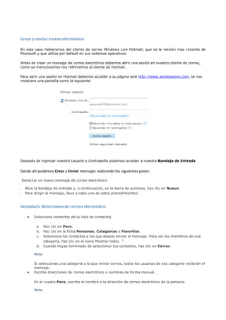 Crear y enviar correo electrónico

En este caso hablaremos del cliente de correo Windows Live Hotmail, que es la versión mas reciente de
Microsoft y que utiliza por default en sus sistemas operativos.

Antes de crear un mensaje de correo electrónico debemos abrir una sesión en nuestro cliente de correo,
como ya mencionamos nos referiremos al cliente de Hotmail.

Para abrir una sesión en Hotmail debemos acceder a su página web http://www.windowslive.com, se nos
mostrara una pantalla como la siguiente:




Después de ingresar nuestro Usuario y Contraseña podemos acceder a nuestra Bandeja de Entrada


Desde ahí podemos Crear y Enviar mensajes realizando los siguientes pasos:

Redactar un nuevo mensaje de correo electrónico

. Abre la bandeja de entrada y, a continuación, en la barra de acciones, haz clic en Nuevo.
. Para dirigir el mensaje, lleva a cabo uno de estos procedimientos:


Introducir direcciones de correo electrónico

   •   Selecciona contactos de tu lista de contactos.

         a.   Haz clic en Para.
         b.   Haz clic en la ficha Personas, Categorías o Favoritos.
         c.   Selecciona los contactos a los que deseas enviar el mensaje. Para ver los miembros de una
              categoría, haz clic en el icono Mostrar todos  .
         d.   Cuando hayas terminado de seleccionar tus contactos, haz clic en Cerrar.

       Nota

       Si seleccionas una categoría a la que enviar correo, todos los usuarios de esa categoría recibirán el
       mensaje.
   •   Escribe direcciones de correo electrónico o nombres de forma manual.

       En el cuadro Para, escribe el nombre o la dirección de correo electrónico de la persona.

       Nota
 