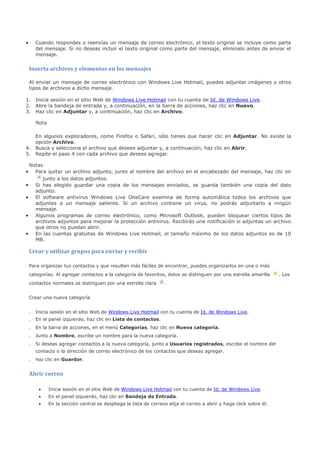 •       Cuando respondes o reenvías un mensaje de correo electrónico, el texto original se incluye como parte
        del mensaje. Si no deseas incluir el texto original como parte del mensaje, elimínalo antes de enviar el
        mensaje.


    Inserta archivos y elementos en los mensajes

    Al enviar un mensaje de correo electrónico con Windows Live Hotmail, puedes adjuntar imágenes y otros
    tipos de archivos a dicho mensaje.

1. Inicia sesión en el sitio Web de Windows Live Hotmail con tu cuenta de Id. de Windows Live.
2. Abre la bandeja de entrada y, a continuación, en la barra de acciones, haz clic en Nuevo.
3. Haz clic en Adjuntar y, a continuación, haz clic en Archivo.

        Nota

   En algunos exploradores, como Firefox o Safari, sólo tienes que hacer clic en Adjuntar. No existe la
   opción Archivo.
4. Busca y selecciona el archivo que desees adjuntar y, a continuación, haz clic en Abrir.
5. Repite el paso 4 con cada archivo que desees agregar.

 Notas
•  Para quitar un archivo adjunto, junto al nombre del archivo en el encabezado del mensaje, haz clic en
      junto a los datos adjuntos.
• Si has elegido guardar una copia de los mensajes enviados, se guarda también una copia del dato
   adjunto.
• El software antivirus Windows Live OneCare examina de forma automática todos los archivos que
   adjuntes a un mensaje saliente. Si un archivo contiene un virus, no podrás adjuntarlo a ningún
   mensaje.
• Algunos programas de correo electrónico, como Microsoft Outlook, pueden bloquear ciertos tipos de
   archivos adjuntos para mejorar la protección antivirus. Recibirás una notificación si adjuntas un archivo
   que otros no puedan abrir.
• En las cuentas gratuitas de Windows Live Hotmail, el tamaño máximo de los datos adjuntos es de 10
   MB.

    Crear y utilizar grupos para enviar y recibir

    Para organizar tus contactos y que resulten más fáciles de encontrar, puedes organizarlos en una o más
    categorías. Al agregar contactos a la categoría de favoritos, éstos se distinguen por una estrella amarilla        . Los
    contactos normales se distinguen por una estrella clara         .


    Crear una nueva categoría


    .   Inicia sesión en el sitio Web de Windows Live Hotmail con tu cuenta de Id. de Windows Live.
    .   En el panel izquierdo, haz clic en Lista de contactos.
    .   En la barra de acciones, en el menú Categorías, haz clic en Nueva categoría.
    .   Junto a Nombre, escribe un nombre para la nueva categoría.
    .   Si deseas agregar contactos a la nueva categoría, junto a Usuarios registrados, escribe el nombre del
        contacto o la dirección de correo electrónico de los contactos que deseas agregar.
    .   Haz clic en Guardar.


    Abrir correo

         •     Inicia sesión en el sitio Web de Windows Live Hotmail con tu cuenta de Id. de Windows Live.
         •     En el panel izquierdo, haz clic en Bandeja de Entrada.
         •     En la sección central se despliega la lista de correos elija el correo a abrir y haga click sobre él.
 