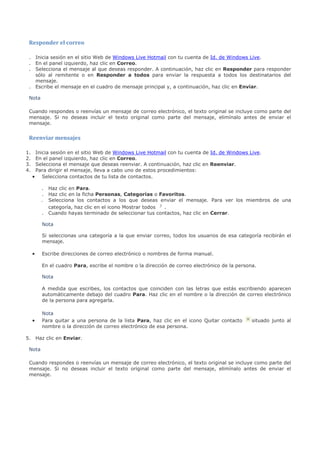 Responder el correo

 . Inicia sesión en el sitio Web de Windows Live Hotmail con tu cuenta de Id. de Windows Live.
 . En el panel izquierdo, haz clic en Correo.
 . Selecciona el mensaje al que deseas responder. A continuación, haz clic en Responder para responder
   sólo al remitente o en Responder a todos para enviar la respuesta a todos los destinatarios del
   mensaje.
 . Escribe el mensaje en el cuadro de mensaje principal y, a continuación, haz clic en Enviar.

 Nota

 Cuando respondes o reenvías un mensaje de correo electrónico, el texto original se incluye como parte del
 mensaje. Si no deseas incluir el texto original como parte del mensaje, elimínalo antes de enviar el
 mensaje.


 Reenviar mensajes

1.    Inicia sesión en el sitio Web de Windows Live Hotmail con tu cuenta de Id. de Windows Live.
2.    En el panel izquierdo, haz clic en Correo.
3.    Selecciona el mensaje que deseas reenviar. A continuación, haz clic en Reenviar.
4.    Para dirigir el mensaje, lleva a cabo uno de estos procedimientos:
     • Selecciona contactos de tu lista de contactos.

         .   Haz clic en Para.
         .   Haz clic en la ficha Personas, Categorías o Favoritos.
         .   Selecciona los contactos a los que deseas enviar el mensaje. Para ver los miembros de una
             categoría, haz clic en el icono Mostrar todos .
         .   Cuando hayas terminado de seleccionar tus contactos, haz clic en Cerrar.

         Nota

         Si seleccionas una categoría a la que enviar correo, todos los usuarios de esa categoría recibirán el
         mensaje.

     •   Escribe direcciones de correo electrónico o nombres de forma manual.

         En el cuadro Para, escribe el nombre o la dirección de correo electrónico de la persona.

         Nota

         A medida que escribes, los contactos que coinciden con las letras que estás escribiendo aparecen
         automáticamente debajo del cuadro Para. Haz clic en el nombre o la dirección de correo electrónico
         de la persona para agregarla.

         Nota
     •   Para quitar a una persona de la lista Para, haz clic en el icono Quitar contacto      situado junto al
         nombre o la dirección de correo electrónico de esa persona.

5. Haz clic en Enviar.

 Nota

 Cuando respondes o reenvías un mensaje de correo electrónico, el texto original se incluye como parte del
 mensaje. Si no deseas incluir el texto original como parte del mensaje, elimínalo antes de enviar el
 mensaje.
 