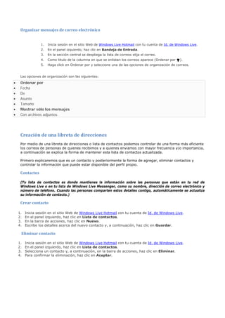 Organizar mensajes de correo electrónico


                  1.   Inicia sesión en el sitio Web de Windows Live Hotmail con tu cuenta de Id. de Windows Live.
                  2.   En el panel izquierdo, haz clic en Bandeja de Entrada.
                  3.   En la sección central se despliega la lista de correos elija el correo.
                  4.   Como titulo de la columna en que se enlistan los correos aparece (Ordenar por   ).
                  5.   Haga click en Ordenar por y seleccione una de las opciones de organización de correos.


     Las opciones de organización son las siguientes:

•    Ordenar por
•    Fecha
•    De
•    Asunto
•    Tamaño
•    Mostrar sólo los mensajes
•    Con archivos adjuntos




     Creación de una libreta de direcciones
     Por medio de una libreta de direcciones o lista de contactos podemos controlar de una forma más eficiente
     los correos de personas de quienes recibimos y a quienes enviamos con mayor frecuencia y/o importancia,
     a continuación se explica la forma de mantener esta lista de contactos actualizada.

     Primero explicaremos que es un contacto y posteriormente la forma de agregar, eliminar contactos y
     controlar la información que puede estar disponible del perfil propio.

     Contactos

     (Tu lista de contactos es donde mantienes la información sobre las personas que están en tu red de
     Windows Live o en tu lista de Windows Live Messenger, como su nombre, dirección de correo electrónico y
     número de teléfono. Cuando las personas comparten estos detalles contigo, automáticamente se actualiza
     su información de contacto.)

     Crear contacto

    1.   Inicia sesión en el sitio Web de Windows Live Hotmail con tu cuenta de Id. de Windows Live.
    2.   En el panel izquierdo, haz clic en Lista de contactos.
    3.   En la barra de acciones, haz clic en Nuevo.
    4.   Escribe los detalles acerca del nuevo contacto y, a continuación, haz clic en Guardar.

     Eliminar contacto

    1.   Inicia sesión en el sitio Web de Windows Live Hotmail con tu cuenta de Id. de Windows Live.
    2.   En el panel izquierdo, haz clic en Lista de contactos.
    3.   Selecciona un contacto y, a continuación, en la barra de acciones, haz clic en Eliminar.
    4.   Para confirmar la eliminación, haz clic en Aceptar.
 