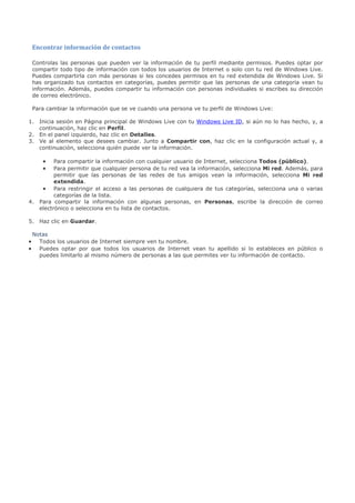 Encontrar información de contactos

    Controlas las personas que pueden ver la información de tu perfil mediante permisos. Puedes optar por
    compartir todo tipo de información con todos los usuarios de Internet o solo con tu red de Windows Live.
    Puedes compartirla con más personas si les concedes permisos en tu red extendida de Windows Live. Si
    has organizado tus contactos en categorías, puedes permitir que las personas de una categoría vean tu
    información. Además, puedes compartir tu información con personas individuales si escribes su dirección
    de correo electrónico.

    Para cambiar la información que se ve cuando una persona ve tu perfil de Windows Live:

1. Inicia sesión en Página principal de Windows Live con tu Windows Live ID, si aún no lo has hecho, y, a
   continuación, haz clic en Perfil.
2. En el panel izquierdo, haz clic en Detalles.
3. Ve al elemento que desees cambiar. Junto a Compartir con, haz clic en la configuración actual y, a
   continuación, selecciona quién puede ver la información.

       • Para compartir la información con cualquier usuario de Internet, selecciona Todos (público).
       • Para permitir que cualquier persona de tu red vea la información, selecciona Mi red. Además, para
         permitir que las personas de las redes de tus amigos vean la información, selecciona Mi red
         extendida.
    • Para restringir el acceso a las personas de cualquiera de tus categorías, selecciona una o varias
         categorías de la lista.
4. Para compartir la información con algunas personas, en Personas, escribe la dirección de correo
   electrónico o selecciona en tu lista de contactos.

5. Haz clic en Guardar.

    Notas
•     Todos los usuarios de Internet siempre ven tu nombre.
•     Puedes optar por que todos los usuarios de Internet vean tu apellido si lo estableces en público o
      puedes limitarlo al mismo número de personas a las que permites ver tu información de contacto.
 