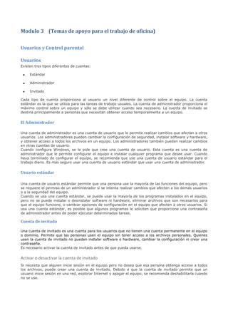 Modulo 3 (Temas de apoyo para el trabajo de oficina)


Usuarios y Control parental

Usuarios
Existen tres tipos diferentes de cuentas:

 •   Estándar

 •   Administrador

 •   Invitado

Cada tipo de cuenta proporciona al usuario un nivel diferente de control sobre el equipo. La cuenta
estándar es la que se utiliza para las tareas de trabajo usuales. La cuenta de administrador proporciona el
máximo control sobre un equipo y sólo se debe utilizar cuando sea necesario. La cuenta de invitado se
destina principalmente a personas que necesitan obtener acceso temporalmente a un equipo.


El Administrador

Una cuenta de administrador es una cuenta de usuario que le permite realizar cambios que afectan a otros
usuarios. Los administradores pueden cambiar la configuración de seguridad, instalar software y hardware,
y obtener acceso a todos los archivos en un equipo. Los administradores también pueden realizar cambios
en otras cuentas de usuario.
Cuando configura Windows, se le pide que cree una cuenta de usuario. Esta cuenta es una cuenta de
administrador que le permite configurar el equipo e instalar cualquier programa que desee usar. Cuando
haya terminado de configurar el equipo, se recomienda que use una cuenta de usuario estándar para el
trabajo diario. Es más seguro usar una cuenta de usuario estándar que usar una cuenta de administrador.


Usuario estándar

Una cuenta de usuario estándar permite que una persona use la mayoría de las funciones del equipo, pero
se requiere el permiso de un administrador si se intenta realizar cambios que afecten a los demás usuarios
o a la seguridad del equipo.
Cuando se usa una cuenta estándar, se puede usar la mayoría de los programas instalados en el equipo,
pero no se puede instalar o desinstalar software ni hardware, eliminar archivos que son necesarios para
que el equipo funcione, o cambiar opciones de configuración en el equipo que afecten a otros usuarios. Si
usa una cuenta estándar, es posible que algunos programas le soliciten que proporcione una contraseña
de administrador antes de poder ejecutar determinadas tareas.

Cuenta de invitado

Una cuenta de invitado es una cuenta para los usuarios que no tienen una cuenta permanente en el equipo
o dominio. Permite que las personas usen el equipo sin tener acceso a los archivos personales. Quienes
usen la cuenta de invitado no pueden instalar software o hardware, cambiar la configuración ni crear una
contraseña.
Es necesario activar la cuenta de invitado antes de que pueda usarse.


Activar o desactivar la cuenta de invitado
Si necesita que alguien inicie sesión en el equipo pero no desea que esa persona obtenga acceso a todos
los archivos, puede crear una cuenta de invitado. Debido a que la cuenta de invitado permite que un
usuario inicie sesión en una red, explorar Internet y apagar el equipo, se recomienda deshabilitarla cuando
no se use.
 