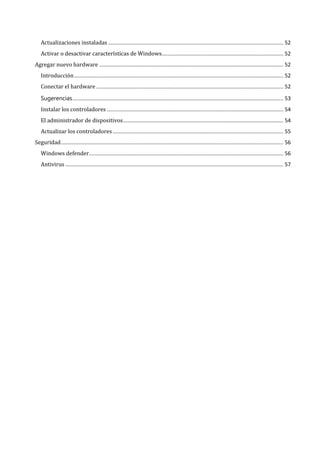 Actualizaciones instaladas ...................................................................................................................... 52
   Activar o desactivar características de Windows.................................................................................. 52
Agregar nuevo hardware ............................................................................................................................ 52
   Introducción ............................................................................................................................................. 52
   Conectar el hardware .............................................................................................................................. 52


   Instalar los controladores ....................................................................................................................... 54
   Sugerencias .............................................................................................................................................. 53


   El administrador de dispositivos ............................................................................................................ 54
   Actualizar los controladores ................................................................................................................... 55
Seguridad ...................................................................................................................................................... 56
   Windows defender................................................................................................................................... 56
   Antivirus ................................................................................................................................................... 57
 