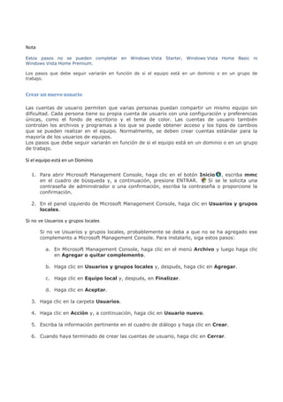 Nota

Estos pasos no se pueden completar en Windows Vista Starter, Windows Vista Home Basic ni
Windows Vista Home Premium.

Los pasos que debe seguir variarán en función de si el equipo está en un dominio o en un grupo de
trabajo.


Crear un nuevo usuario

Las cuentas de usuario permiten que varias personas puedan compartir un mismo equipo sin
dificultad. Cada persona tiene su propia cuenta de usuario con una configuración y preferencias
únicas, como el fondo de escritorio y el tema de color. Las cuentas de usuario también
controlan los archivos y programas a los que se puede obtener acceso y los tipos de cambios
que se pueden realizar en el equipo. Normalmente, se deben crear cuentas estándar para la
mayoría de los usuarios de equipos.
Los pasos que debe seguir variarán en función de si el equipo está en un dominio o en un grupo
de trabajo.

Si el equipo está en un Dominio

  1. Para abrir Microsoft Management Console, haga clic en el botón Inicio , escriba mmc
     en el cuadro de búsqueda y, a continuación, presione ENTRAR.       Si se le solicita una
     contraseña de administrador o una confirmación, escriba la contraseña o proporcione la
     confirmación.

  2. En el panel izquierdo de Microsoft Management Console, haga clic en Usuarios y grupos
     locales.

Si no ve Usuarios y grupos locales

       Si no ve Usuarios y grupos locales, probablemente se deba a que no se ha agregado ese
       complemento a Microsoft Management Console. Para instalarlo, siga estos pasos:

         a. En Microsoft Management Console, haga clic en el menú Archivo y luego haga clic
            en Agregar o quitar complemento.

         b. Haga clic en Usuarios y grupos locales y, después, haga clic en Agregar.

         c. Haga clic en Equipo local y, después, en Finalizar.

         d. Haga clic en Aceptar.

  3. Haga clic en la carpeta Usuarios.

  4. Haga clic en Acción y, a continuación, haga clic en Usuario nuevo.

  5. Escriba la información pertinente en el cuadro de diálogo y haga clic en Crear.

  6. Cuando haya terminado de crear las cuentas de usuario, haga clic en Cerrar.
 