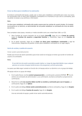 Crear un disco para restablecer la contraseña

Si olvida la contraseña del equipo, puede usar un disco para restablecer contraseña para crear una nueva.
Se recomienda crear un disco para restablecer contraseña en el momento en que cree su contraseña, para
no perder el acceso a sus archivos e información.

Nota

Un disco para restablecer contraseña sólo puede crearse para las cuentas de usuario locales. Si el equipo
se encuentra en un dominio, un administrador de red puede restablecer su contraseña de inicio de sesión
de dominio.


Para completar estos pasos, necesita un medio extraíble como una unidad flash USB o un CD.

  1. Abra Cuentas de usuario haciendo clic en el botón Inicio , haga clic en el Panel de control,
     luego en Cuentas de usuario y seguridad familiar y, finalmente, haga clic en Cuentas de
     usuario.

  2. En el panel izquierdo, haga clic en Crear un disco para restablecer contraseña y siga las
     instrucciones. Asegúrese de guardar el disco para restablecer contraseña en un lugar seguro.



Inicio de sesión y cambio de usuario

Iniciar sesión automáticamente
Puede usar el inicio de sesión automático para iniciar sesión en el equipo sin tener que escribir el nombre de
usuario o la contraseña.

Aviso

         El uso del inicio de sesión automático puede implicar un riesgo de seguridad debido a que cualquier
         persona con acceso al equipo tendrá acceso a los programas y archivos personales.

Los pasos que debe seguir variarán en función de si el equipo está en un dominio o en un grupo de trabajo.

Mi equipo está en un grupo de trabajo

  1.    En el cuadro Buscar, escriba control userpasswords2 y, a continuación, presione ENTRAR.       Si se le
        solicita una contraseña de administrador o una confirmación, escriba la contraseña o proporcione la
        confirmación.

  2.    Desactive la casilla Los usuarios deben escribir su nombre y contraseña para usar el equipo y, a
        continuación, haga clic en Aplicar.

  3.    En el cuadro de diálogo Iniciar sesión automáticamente, escriba la contraseña y haga clic en Aceptar.

  4.    En el cuadro de diálogo Cuentas de usuario, haga clic en Aceptar.

        Una vez reiniciado el equipo, puede iniciar sesión automáticamente.
 
