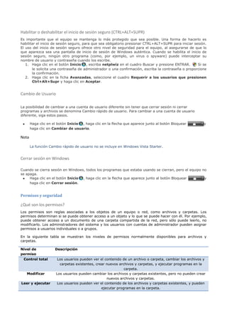 Habilitar o deshabilitar el inicio de sesión seguro (CTRL+ALT+SUPR)
Es importante que el equipo se mantenga lo más protegido que sea posible. Una forma de hacerlo es
habilitar el inicio de sesión seguro, para que sea obligatorio presionar CTRL+ALT+SUPR para iniciar sesión.
El uso del inicio de sesión seguro ofrece otro nivel de seguridad para el equipo, al asegurarse de que lo
que aparezca sea una pantalla de inicio de sesión de Windows auténtica. Cuando se habilita el inicio de
sesión seguro, ningún otro programa (como, por ejemplo, un virus o spyware) puede interceptar su
nombre de usuario y contraseña cuando los escribe.
   1. Haga clic en el botón Inicio , escriba netplwiz en el cuadro Buscar y presione ENTRAR.          Si se
       le solicita una contraseña de administrador o una confirmación, escriba la contraseña o proporcione
       la confirmación.
   2. Haga clic en la ficha Avanzadas, seleccione el cuadro Requerir a los usuarios que presionen
       Ctrl+Alt+Supr y haga clic en Aceptar.


Cambio de Usuario

La posibilidad de cambiar a una cuenta de usuario diferente sin tener que cerrar sesión ni cerrar
programas y archivos se denomina Cambio rápido de usuario. Para cambiar a una cuenta de usuario
diferente, siga estos pasos.

 •     Haga clic en el botón Inicio , haga clic en la flecha que aparece junto al botón Bloquear         y
       haga clic en Cambiar de usuario.

Nota

       La función Cambio rápido de usuario no se incluye en Windows Vista Starter.


Cerrar sesión en Windows

Cuando se cierra sesión en Windows, todos los programas que estaba usando se cierran, pero el equipo no
se apaga.
 • Haga clic en el botón Inicio , haga clic en la flecha que aparece junto al botón Bloquear          y
     haga clic en Cerrar sesión.


Permisos y seguridad

¿Qué son los permisos?
Los permisos son reglas asociadas a los objetos de un equipo o red, como archivos y carpetas. Los
permisos determinan si se puede obtener acceso a un objeto y lo que se puede hacer con él. Por ejemplo,
puede obtener acceso a un documento de una carpeta compartida de la red, pero sólo puede leerlo, no
modificarlo. Los administradores del sistema y los usuarios con cuentas de administrador pueden asignar
permisos a usuarios individuales o a grupos.

En la siguiente tabla se muestran los niveles de permisos normalmente disponibles para archivos y
carpetas.

Nivel de             Descripción
permiso
 Control total        Los usuarios pueden ver el contenido de un archivo o carpeta, cambiar los archivos y
                       carpetas existentes, crear nuevos archivos y carpetas, y ejecutar programas en la
                                                            carpeta.
     Modificar       Los usuarios pueden cambiar los archivos y carpetas existentes, pero no pueden crear
                                                  nuevos archivos y carpetas.
Leer y ejecutar      Los usuarios pueden ver el contenido de los archivos y carpetas existentes, y pueden
                                               ejecutar programas en la carpeta.
 