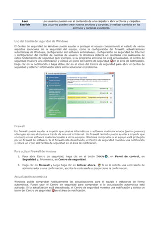 Leer              Los usuarios pueden ver el contenido de una carpeta y abrir archivos y carpetas.
    Escribir           Los usuarios pueden crear nuevos archivos y carpetas, y realizar cambios en los
                                               archivos y carpetas existentes.




Uso del Centro de seguridad de Windows
El Centro de seguridad de Windows puede ayudar a proteger el equipo comprobando el estado de varios
aspectos esenciales de la seguridad del equipo, como la configuración del firewall, actualizaciones
automáticas de Windows, configuración del software antimalware, configuración de seguridad de Internet
y configuración del Control de cuentas de usuario. Si Windows detecta un problema con cualquiera de
estos fundamentos de seguridad (por ejemplo, si su programa antivirus no está actualizado), el Centro de
seguridad muestra una notificación y coloca un icono del Centro de seguridad     en el área de notificación.
Haga clic en la notificación o haga doble clic en el icono del Centro de seguridad para abrir el Centro de
seguridad y obtener información sobre cómo solucionar el problema.




Firewall
Un firewall puede ayudar a impedir que piratas informáticos o software malintencionado (como gusanos)
obtengan acceso al equipo a través de una red o Internet. Un firewall también puede ayudar a impedir que
el equipo envíe software malintencionado a otros equipos. Windows comprueba si el equipo está protegido
por un firewall de software. Si el firewall está desactivado, el Centro de seguridad muestra una notificación
y coloca un icono del Centro de seguridad en el área de notificación.


Para activar Firewall de Windows
  1. Para abrir Centro de seguridad, haga clic en el botón Inicio             , en Panel de control, en
     Seguridad y, finalmente, en Centro de seguridad.

  2. Haga clic en Firewall y luego haga clic en Activar ahora.       Si se le solicita una contraseña de
     administrador o una confirmación, escriba la contraseña o proporcione la confirmación.


Actualización automática
Windows puede comprobar habitualmente las actualizaciones para el equipo e instalarlas de forma
automática. Puede usar el Centro de seguridad para comprobar si la actualización automática está
activada. Si la actualización está desactivada, el Centro de seguridad muestra una notificación y coloca un
icono del Centro de seguridad      en el área de notificación.
 