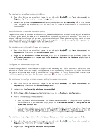 Para activar las actualizaciones automáticas
  1. Para abrir Centro de seguridad, haga clic en el botón Inicio          , en Panel de control, en
     Seguridad y, finalmente, en Centro de seguridad.

  2. Haga clic en Actualizaciones automáticas y luego haga clic en Activar ahora. Si se le solicita
     una contraseña de administrador o una confirmación, escriba la contraseña o proporcione la
     confirmación.


Protección contra software malintencionado
La protección contra el software malintencionado, también denominado malware puede ayudar a defender
el equipo de los virus, spyware y otras amenazas de seguridad. El Centro de seguridad comprueba si el
equipo está usando software anti spyware y antivirus actualizado. Si su software antivirus o anti spyware
está desactivado o no está actualizado, el Centro de seguridad mostrará una notificación y colocará un
icono del Centro de seguridad    en el área de notificación.


Para instalar o actualizar el software antimalware
  1. Para abrir Centro de seguridad, haga clic en el botón Inicio          , en Panel de control, en
     Seguridad y, finalmente, en Centro de seguridad.

  2. Haga clic en Protección contra malware, haga clic en el botón que se encuentra debajo de
     Protección contra virus o Protección contra spyware y otro tipo de malware, y seleccione la
     opción que desee.


Configuración adicional de seguridad

Windows comprueba su configuración de seguridad de Internet y del Control de cuentas de usuario para
asegurarse de que tienen los niveles recomendados. Si la configuración de Internet o Control de cuentas
de usuario se cambia a un nivel de seguridad no recomendado, el Centro de seguridad mostrará una
notificación y colocará un icono del Centro de seguridad en el área de notificación.


Para restaurar la configuración de Internet en los niveles recomendados

  1. Para abrir Centro de seguridad, haga clic en el botón Inicio          , en Panel de control, en
     Seguridad y, finalmente, en Centro de seguridad.

  2. Haga clic en Configuración adicional de seguridad.

  3. En Configuración de seguridad de Internet, haga clic en Restaurar configuración.

  4. Realice una de las siguientes acciones:

       •   Para restablecer automáticamente a sus niveles predeterminados la configuración de seguridad
           de Internet que se encuentra en riesgo, haga clic en Restaurar ahora la configuración de
           seguridad de Internet.

       •   Para cambiar usted mismo la configuración de seguridad de Internet, haga clic en Yo mismo
           deseo restaurar la configuración de seguridad de Internet. Haga clic en la zona de
           seguridad cuya configuración desee cambiar y luego haga clic en Nivel personalizado.


Para restaurar la configuración del Control de cuentas de usuario en los niveles recomendados

  1. Para abrir Centro de seguridad, haga clic en el botón Inicio          , en Panel de control, en
     Seguridad y, finalmente, en Centro de seguridad.

  2. Haga clic en Configuración adicional de seguridad.
 